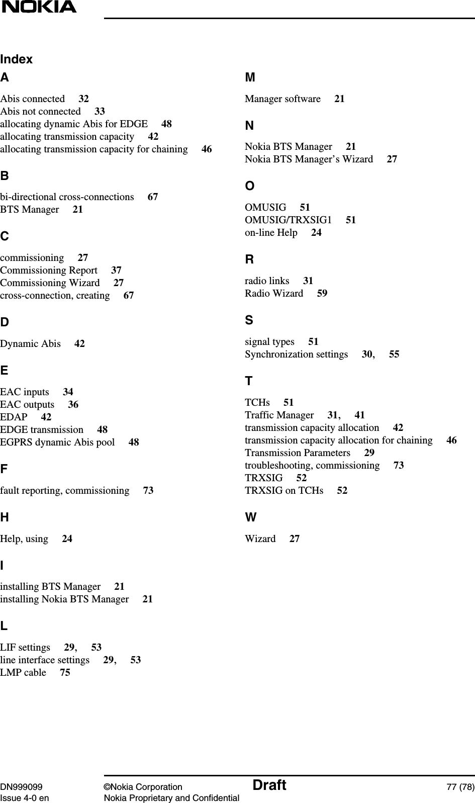 DN999099 ©Nokia Corporation Draft 77 (78)Issue 4-0 en Nokia Proprietary and ConfidentialIndexAAbis connected 32Abis not connected 33allocating dynamic Abis for EDGE 48allocating transmission capacity 42allocating transmission capacity for chaining 46Bbi-directional cross-connections 67BTS Manager 21Ccommissioning 27Commissioning Report 37Commissioning Wizard 27cross-connection, creating 67DDynamic Abis 42EEAC inputs 34EAC outputs 36EDAP 42EDGE transmission 48EGPRS dynamic Abis pool 48Ffault reporting, commissioning 73HHelp, using 24Iinstalling BTS Manager 21installing Nokia BTS Manager 21LLIF settings 29,53line interface settings 29,53LMP cable 75MManager software 21NNokia BTS Manager 21Nokia BTS Manager’s Wizard 27OOMUSIG 51OMUSIG/TRXSIG1 51on-line Help 24Rradio links 31Radio Wizard 59Ssignal types 51Synchronization settings 30,55TTCHs 51Traffic Manager 31,41transmission capacity allocation 42transmission capacity allocation for chaining 46Transmission Parameters 29troubleshooting, commissioning 73TRXSIG 52TRXSIG on TCHs 52WWizard 27