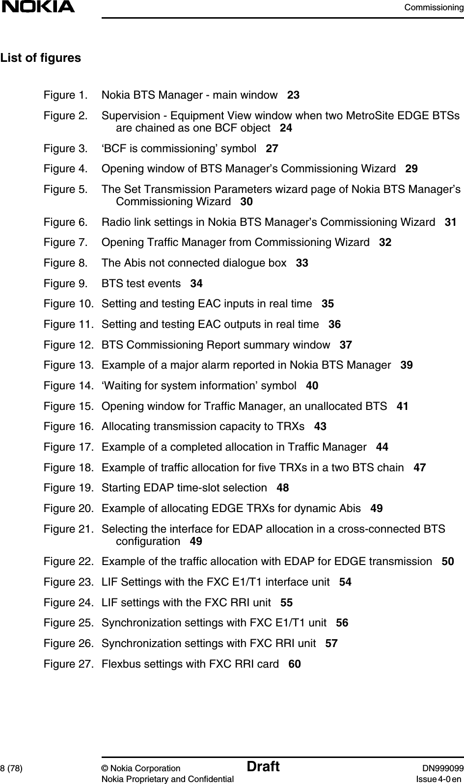 Commissioning8 (78) © Nokia Corporation Draft DN999099Nokia Proprietary and Confidential Issue 4-0 enList of figuresFigure 1. Nokia BTS Manager - main window 23Figure 2. Supervision - Equipment View window when two MetroSite EDGE BTSsare chained as one BCF object 24Figure 3. ‘BCF is commissioning’ symbol 27Figure 4. Opening window of BTS Manager’s Commissioning Wizard 29Figure 5. The Set Transmission Parameters wizard page of Nokia BTS Manager’sCommissioning Wizard 30Figure 6. Radio link settings in Nokia BTS Manager’s Commissioning Wizard 31Figure 7. Opening Traffic Manager from Commissioning Wizard 32Figure 8. The Abis not connected dialogue box 33Figure 9. BTS test events 34Figure 10. Setting and testing EAC inputs in real time 35Figure 11. Setting and testing EAC outputs in real time 36Figure 12. BTS Commissioning Report summary window 37Figure 13. Example of a major alarm reported in Nokia BTS Manager 39Figure 14. ‘Waiting for system information’ symbol 40Figure 15. Opening window for Traffic Manager, an unallocated BTS 41Figure 16. Allocating transmission capacity to TRXs 43Figure 17. Example of a completed allocation in Traffic Manager 44Figure 18. Example of traffic allocation for five TRXs in a two BTS chain 47Figure 19. Starting EDAP time-slot selection 48Figure 20. Example of allocating EDGE TRXs for dynamic Abis 49Figure 21. Selecting the interface for EDAP allocation in a cross-connected BTSconfiguration 49Figure 22. Example of the traffic allocation with EDAP for EDGE transmission 50Figure 23. LIF Settings with the FXC E1/T1 interface unit 54Figure 24. LIF settings with the FXC RRI unit 55Figure 25. Synchronization settings with FXC E1/T1 unit 56Figure 26. Synchronization settings with FXC RRI unit 57Figure 27. Flexbus settings with FXC RRI card 60