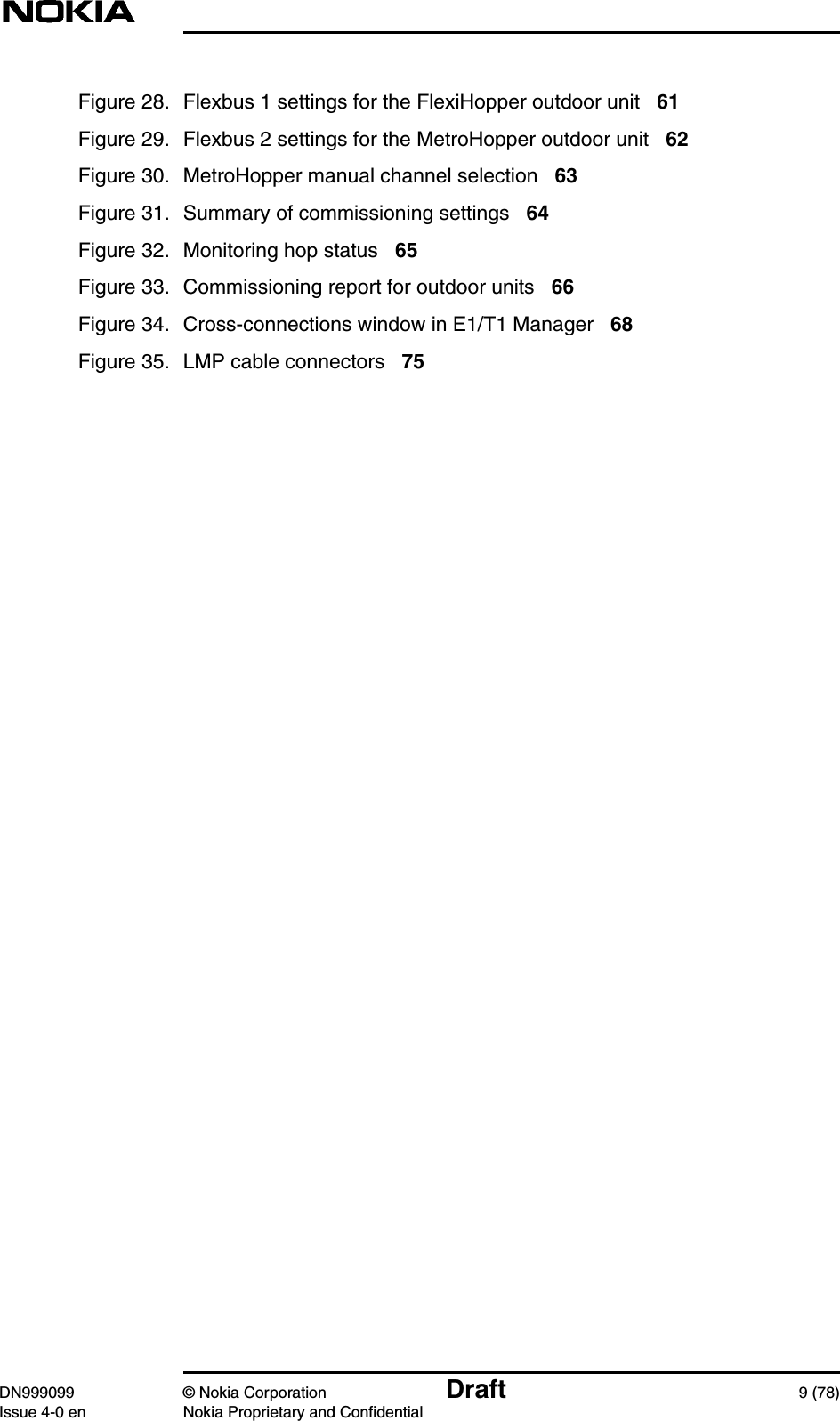 DN999099 © Nokia Corporation Draft 9 (78)Issue 4-0 en Nokia Proprietary and ConfidentialFigure 28. Flexbus 1 settings for the FlexiHopper outdoor unit 61Figure 29. Flexbus 2 settings for the MetroHopper outdoor unit 62Figure 30. MetroHopper manual channel selection 63Figure 31. Summary of commissioning settings 64Figure 32. Monitoring hop status 65Figure 33. Commissioning report for outdoor units 66Figure 34. Cross-connections window in E1/T1 Manager 68Figure 35. LMP cable connectors 75