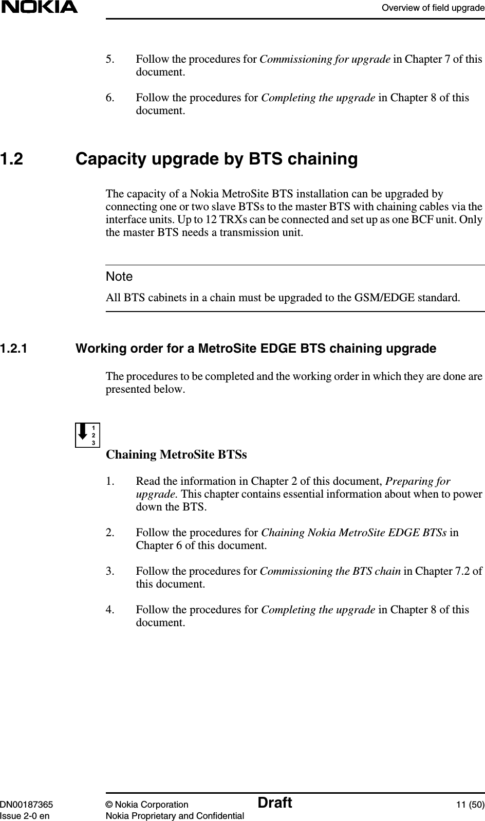 Overview of field upgradeDN00187365 © Nokia Corporation Draft 11 (50)Issue 2-0 en Nokia Proprietary and ConfidentialNote5. Follow the procedures for Commissioning for upgrade in Chapter 7 of thisdocument.6. Follow the procedures for Completing the upgrade in Chapter 8 of thisdocument.1.2 Capacity upgrade by BTS chainingThe capacity of a Nokia MetroSite BTS installation can be upgraded byconnecting one or two slave BTSs to the master BTS with chaining cables via theinterface units. Up to 12 TRXs can be connected and set up as one BCF unit. Onlythe master BTS needs a transmission unit.All BTS cabinets in a chain must be upgraded to the GSM/EDGE standard.1.2.1 Working order for a MetroSite EDGE BTS chaining upgradeThe procedures to be completed and the working order in which they are done arepresented below.Chaining MetroSite BTSs1. Read the information in Chapter 2 of this document, Preparing forupgrade. This chapter contains essential information about when to powerdown the BTS.2. Follow the procedures for Chaining Nokia MetroSite EDGE BTSs inChapter 6 of this document.3. Follow the procedures for Commissioning the BTS chain in Chapter 7.2 ofthis document.4. Follow the procedures for Completing the upgrade in Chapter 8 of thisdocument.