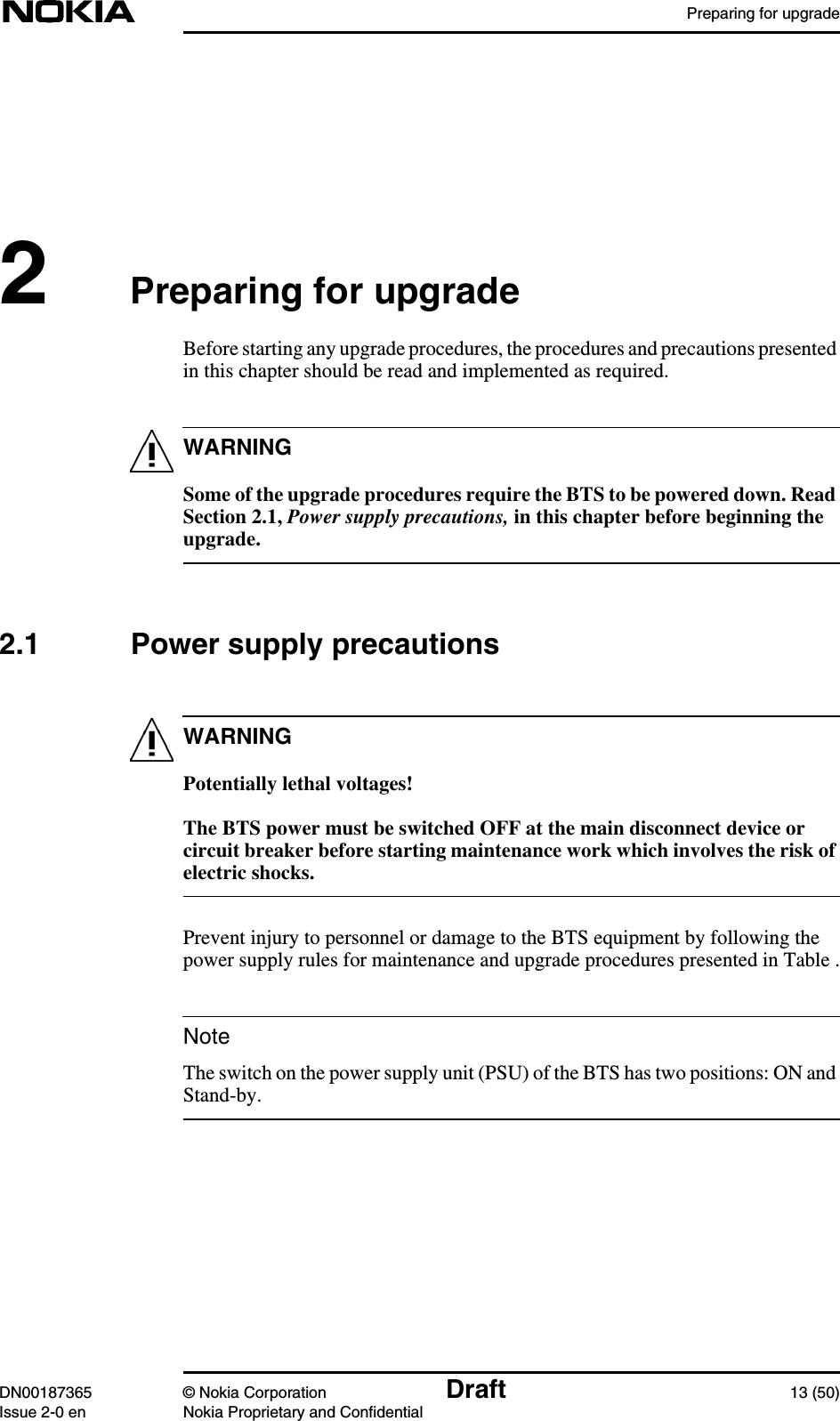 Preparing for upgradeDN00187365 © Nokia Corporation Draft 13 (50)Issue 2-0 en Nokia Proprietary and ConfidentialWARNINGWARNINGNote2Preparing for upgradeBefore starting any upgrade procedures, the procedures and precautions presentedin this chapter should be read and implemented as required.Some of the upgrade procedures require the BTS to be powered down. ReadSection 2.1, Power supply precautions, in this chapter before beginning theupgrade.2.1 Power supply precautionsPotentially lethal voltages!The BTS power must be switched OFF at the main disconnect device orcircuit breaker before starting maintenance work which involves the risk ofelectric shocks.Prevent injury to personnel or damage to the BTS equipment by following thepower supply rules for maintenance and upgrade procedures presented in Table .The switch on the power supply unit (PSU) of the BTS has two positions: ON andStand-by.