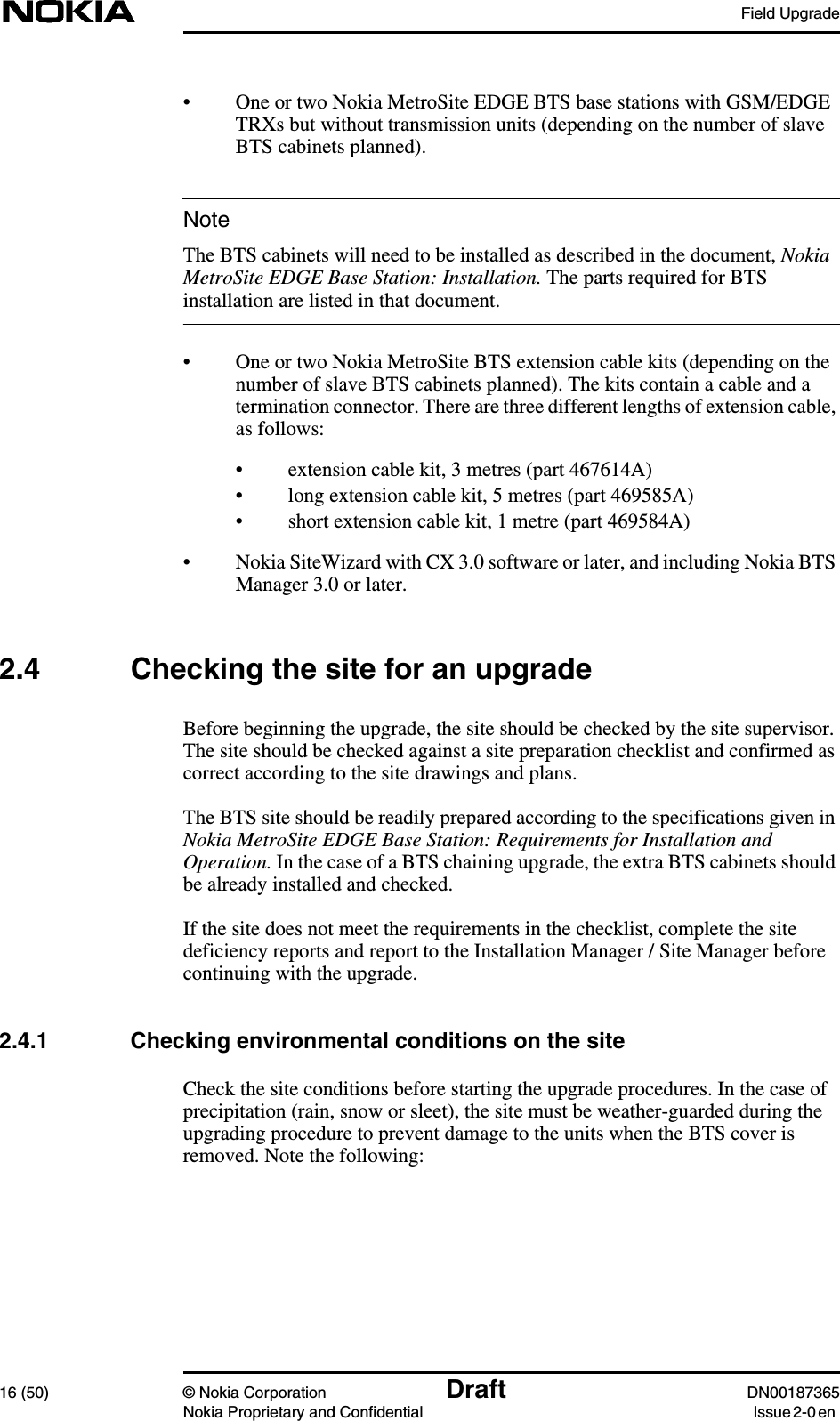 Field Upgrade16 (50) © Nokia Corporation Draft DN00187365Nokia Proprietary and Confidential Issue 2-0 enNote• One or two Nokia MetroSite EDGE BTS base stations with GSM/EDGETRXs but without transmission units (depending on the number of slaveBTS cabinets planned).The BTS cabinets will need to be installed as described in the document, NokiaMetroSite EDGE Base Station: Installation. The parts required for BTSinstallation are listed in that document.• One or two Nokia MetroSite BTS extension cable kits (depending on thenumber of slave BTS cabinets planned). The kits contain a cable and atermination connector. There are three different lengths of extension cable,as follows:• extension cable kit, 3 metres (part 467614A)• long extension cable kit, 5 metres (part 469585A)• short extension cable kit, 1 metre (part 469584A)• Nokia SiteWizard with CX 3.0 software or later, and including Nokia BTSManager 3.0 or later.2.4 Checking the site for an upgradeBefore beginning the upgrade, the site should be checked by the site supervisor.The site should be checked against a site preparation checklist and confirmed ascorrect according to the site drawings and plans.The BTS site should be readily prepared according to the specifications given inNokia MetroSite EDGE Base Station: Requirements for Installation andOperation. In the case of a BTS chaining upgrade, the extra BTS cabinets shouldbe already installed and checked.If the site does not meet the requirements in the checklist, complete the sitedeficiency reports and report to the Installation Manager / Site Manager beforecontinuing with the upgrade.2.4.1 Checking environmental conditions on the siteCheck the site conditions before starting the upgrade procedures. In the case ofprecipitation (rain, snow or sleet), the site must be weather-guarded during theupgrading procedure to prevent damage to the units when the BTS cover isremoved. Note the following: