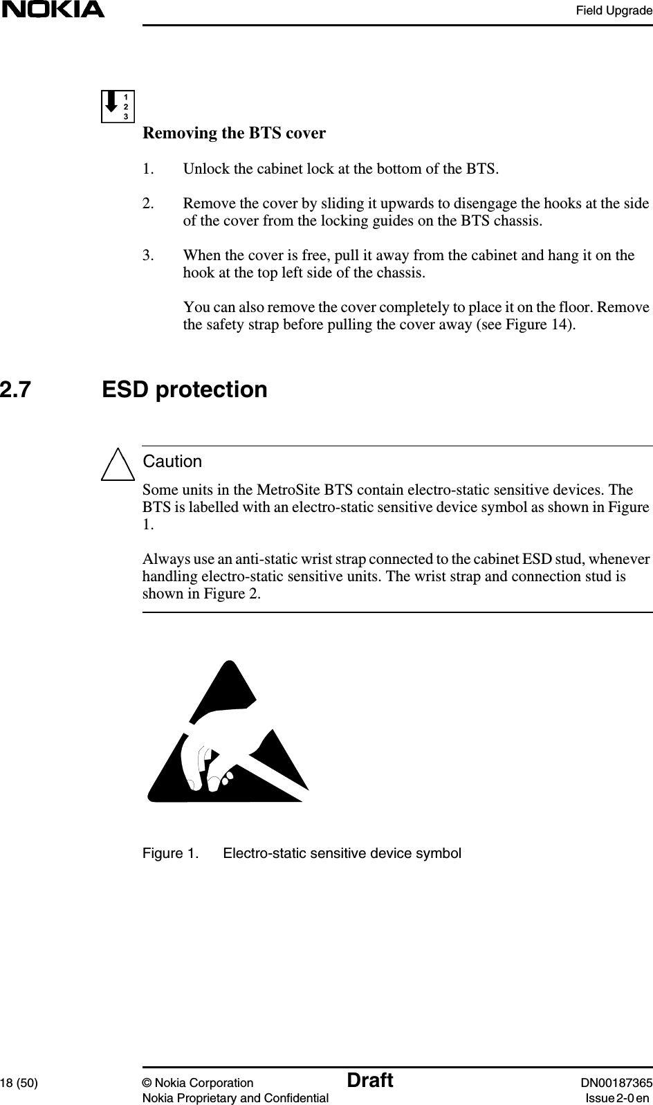 Field Upgrade18 (50) © Nokia Corporation Draft DN00187365Nokia Proprietary and Confidential Issue 2-0 enCautionRemoving the BTS cover1. Unlock the cabinet lock at the bottom of the BTS.2. Remove the cover by sliding it upwards to disengage the hooks at the sideof the cover from the locking guides on the BTS chassis.3. When the cover is free, pull it away from the cabinet and hang it on thehook at the top left side of the chassis.You can also remove the cover completely to place it on the floor. Removethe safety strap before pulling the cover away (see Figure 14).2.7 ESD protectionSome units in the MetroSite BTS contain electro-static sensitive devices. TheBTS is labelled with an electro-static sensitive device symbol as shown in Figure1.Always use an anti-static wrist strap connected to the cabinet ESD stud, wheneverhandling electro-static sensitive units. The wrist strap and connection stud isshown in Figure 2.Figure 1. Electro-static sensitive device symbol