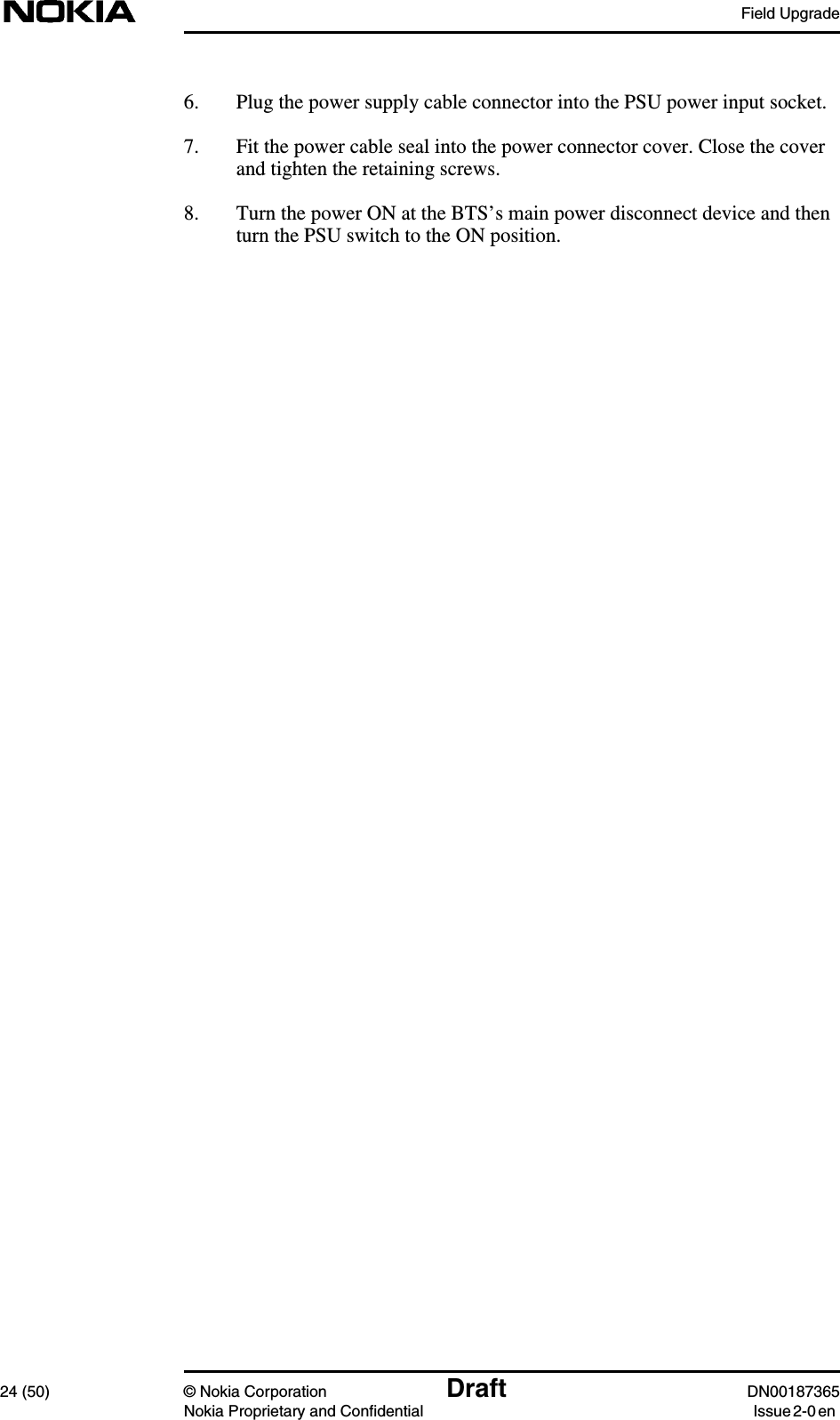 Field Upgrade24 (50) © Nokia Corporation Draft DN00187365Nokia Proprietary and Confidential Issue 2-0 en6. Plug the power supply cable connector into the PSU power input socket.7. Fit the power cable seal into the power connector cover. Close the coverand tighten the retaining screws.8. Turn the power ON at the BTS’s main power disconnect device and thenturn the PSU switch to the ON position.