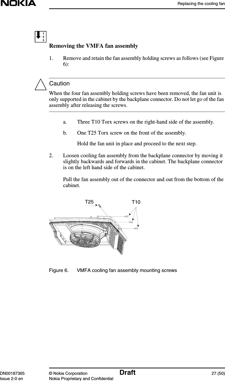 Replacing the cooling fanDN00187365 © Nokia Corporation Draft 27 (50)Issue 2-0 en Nokia Proprietary and ConfidentialCautionRemoving the VMFA fan assembly1. Remove and retain the fan assembly holding screws as follows (see Figure6):When the four fan assembly holding screws have been removed, the fan unit isonly supported in the cabinet by the backplane connector. Do not let go of the fanassembly after releasing the screws.a. Three T10 Torx screws on the right-hand side of the assembly.b. One T25 Torx screw on the front of the assembly.Hold the fan unit in place and proceed to the next step.2. Loosen cooling fan assembly from the backplane connector by moving itslightly backwards and forwards in the cabinet. The backplane connectoris on the left hand side of the cabinet.Pull the fan assembly out of the connector and out from the bottom of thecabinet.Figure 6. VMFA cooling fan assembly mounting screwsT10T25