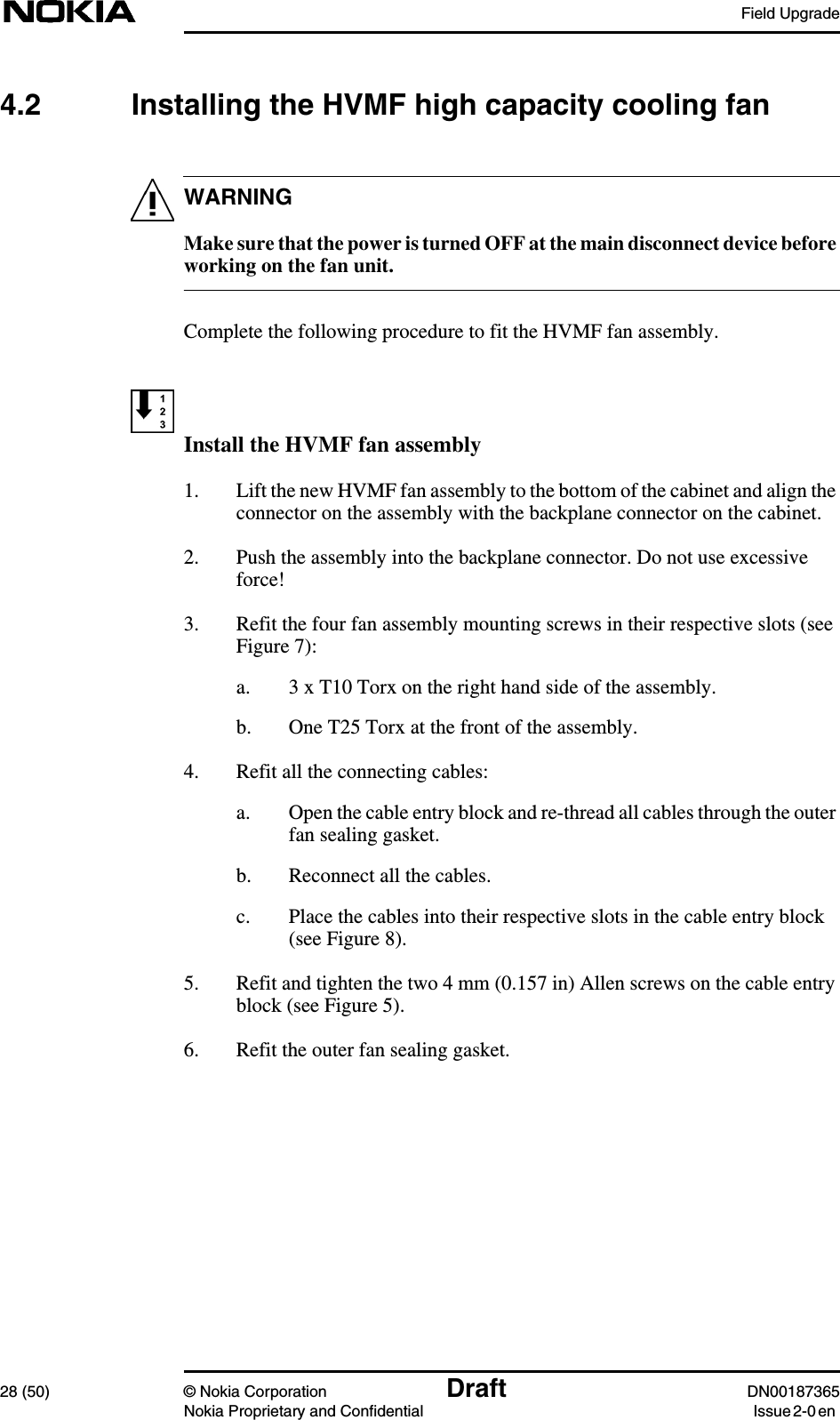 Field Upgrade28 (50) © Nokia Corporation Draft DN00187365Nokia Proprietary and Confidential Issue 2-0 enWARNING4.2 Installing the HVMF high capacity cooling fanMake sure that the power is turned OFF at the main disconnect device beforeworking on the fan unit.Complete the following procedure to fit the HVMF fan assembly.Install the HVMF fan assembly1. Lift the new HVMF fan assembly to the bottom of the cabinet and align theconnector on the assembly with the backplane connector on the cabinet.2. Push the assembly into the backplane connector. Do not use excessiveforce!3. Refit the four fan assembly mounting screws in their respective slots (seeFigure 7):a. 3 x T10 Torx on the right hand side of the assembly.b. One T25 Torx at the front of the assembly.4. Refit all the connecting cables:a. Open the cable entry block and re-thread all cables through the outerfan sealing gasket.b. Reconnect all the cables.c. Place the cables into their respective slots in the cable entry block(see Figure 8).5. Refit and tighten the two 4 mm (0.157 in) Allen screws on the cable entryblock (see Figure 5).6. Refit the outer fan sealing gasket.