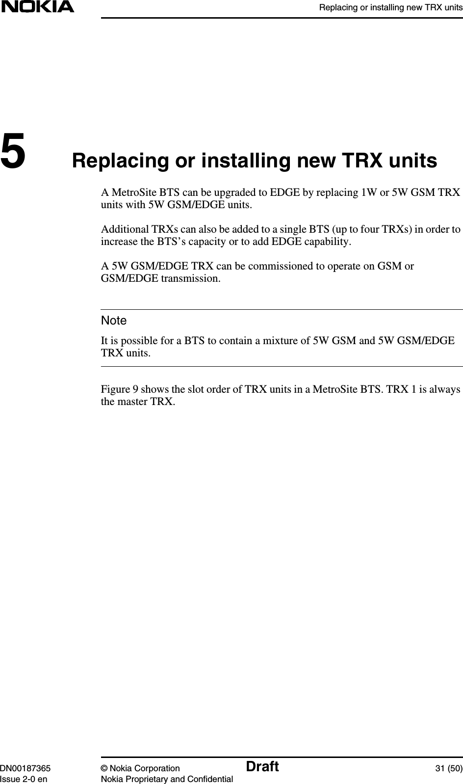 Replacing or installing new TRX unitsDN00187365 © Nokia Corporation Draft 31 (50)Issue 2-0 en Nokia Proprietary and ConfidentialNote5Replacing or installing new TRX unitsA MetroSite BTS can be upgraded to EDGE by replacing 1W or 5W GSM TRXunits with 5W GSM/EDGE units.Additional TRXs can also be added to a single BTS (up to four TRXs) in order toincrease the BTS’s capacity or to add EDGE capability.A 5W GSM/EDGE TRX can be commissioned to operate on GSM orGSM/EDGE transmission.It is possible for a BTS to contain a mixture of 5W GSM and 5W GSM/EDGETRX units.Figure 9 shows the slot order of TRX units in a MetroSite BTS. TRX 1 is alwaysthe master TRX.