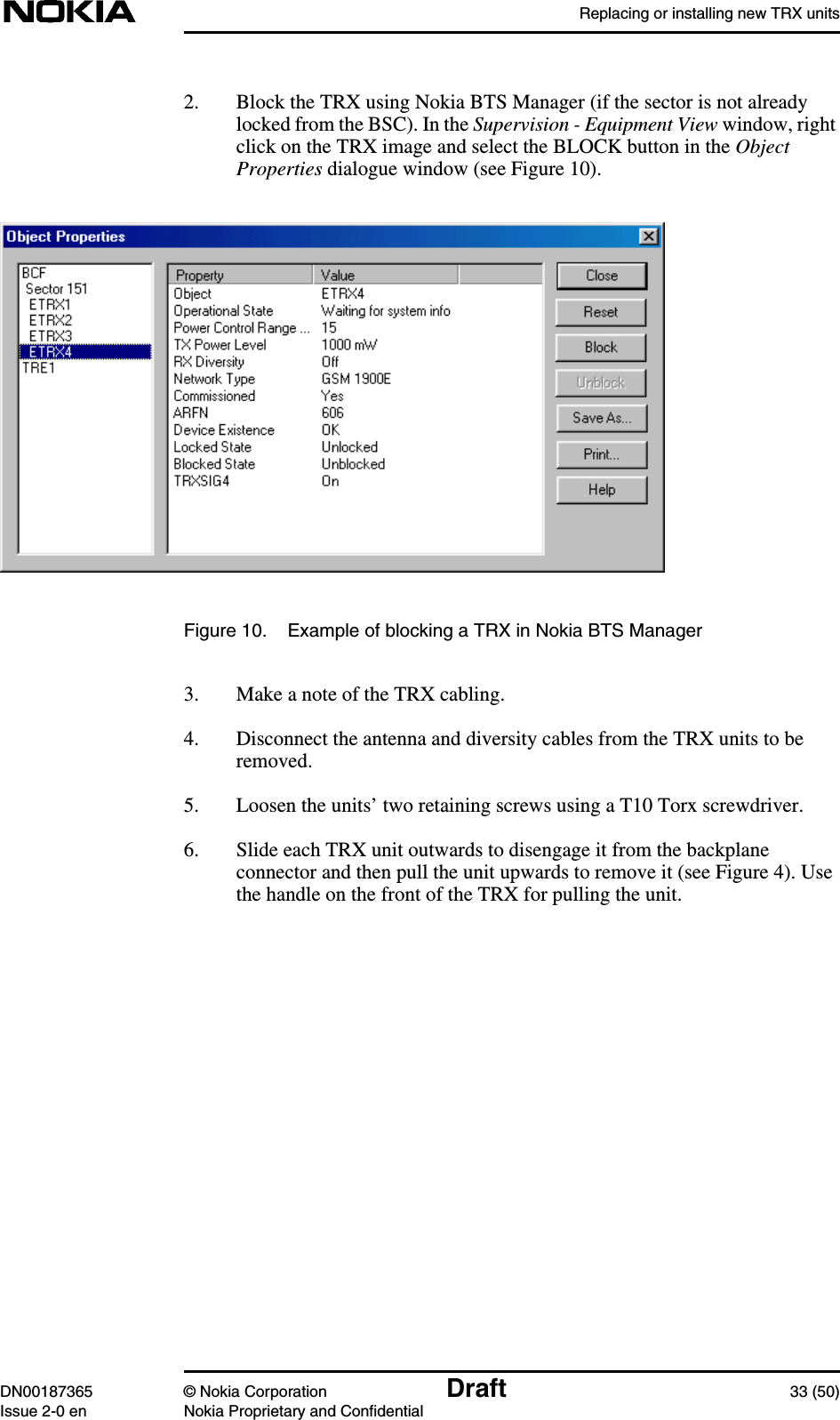 Replacing or installing new TRX unitsDN00187365 © Nokia Corporation Draft 33 (50)Issue 2-0 en Nokia Proprietary and Confidential2. Block the TRX using Nokia BTS Manager (if the sector is not alreadylocked from the BSC). In the Supervision - Equipment View window, rightclick on the TRX image and select the BLOCK button in the ObjectProperties dialogue window (see Figure 10).Figure 10. Example of blocking a TRX in Nokia BTS Manager3. Make a note of the TRX cabling.4. Disconnect the antenna and diversity cables from the TRX units to beremoved.5. Loosen the units’ two retaining screws using a T10 Torx screwdriver.6. Slide each TRX unit outwards to disengage it from the backplaneconnector and then pull the unit upwards to remove it (see Figure 4). Usethe handle on the front of the TRX for pulling the unit.