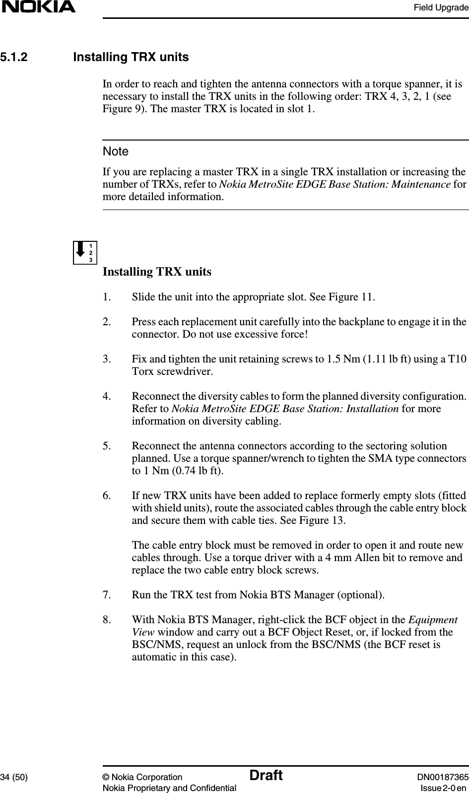 Field Upgrade34 (50) © Nokia Corporation Draft DN00187365Nokia Proprietary and Confidential Issue 2-0 enNote5.1.2 Installing TRX unitsIn order to reach and tighten the antenna connectors with a torque spanner, it isnecessary to install the TRX units in the following order: TRX 4, 3, 2, 1 (seeFigure 9). The master TRX is located in slot 1.If you are replacing a master TRX in a single TRX installation or increasing thenumber of TRXs, refer to Nokia MetroSite EDGE Base Station: Maintenance formore detailed information.Installing TRX units1. Slide the unit into the appropriate slot. See Figure 11.2. Press each replacement unit carefully into the backplane to engage it in theconnector. Do not use excessive force!3. Fix and tighten the unit retaining screws to 1.5 Nm (1.11 lb ft) using a T10Torx screwdriver.4. Reconnect the diversity cables to form the planned diversity configuration.Refer to Nokia MetroSite EDGE Base Station: Installation for moreinformation on diversity cabling.5. Reconnect the antenna connectors according to the sectoring solutionplanned. Use a torque spanner/wrench to tighten the SMA type connectorsto 1 Nm (0.74 lb ft).6. If new TRX units have been added to replace formerly empty slots (fittedwith shield units), route the associated cables through the cable entry blockand secure them with cable ties. See Figure 13.The cable entry block must be removed in order to open it and route newcables through. Use a torque driver with a 4 mm Allen bit to remove andreplace the two cable entry block screws.7. Run the TRX test from Nokia BTS Manager (optional).8. With Nokia BTS Manager, right-click the BCF object in the EquipmentView window and carry out a BCF Object Reset, or, if locked from theBSC/NMS, request an unlock from the BSC/NMS (the BCF reset isautomatic in this case).