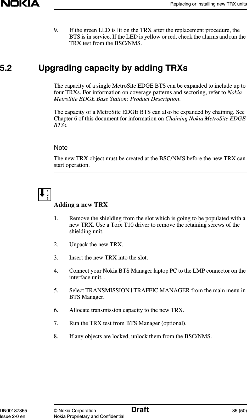 Replacing or installing new TRX unitsDN00187365 © Nokia Corporation Draft 35 (50)Issue 2-0 en Nokia Proprietary and ConfidentialNote9. If the green LED is lit on the TRX after the replacement procedure, theBTS is in service. If the LED is yellow or red, check the alarms and run theTRX test from the BSC/NMS.5.2 Upgrading capacity by adding TRXsThe capacity of a single MetroSite EDGE BTS can be expanded to include up tofour TRXs. For information on coverage patterns and sectoring, refer to NokiaMetroSite EDGE Base Station: Product Description.The capacity of a MetroSite EDGE BTS can also be expanded by chaining. SeeChapter 6 of this document for information on Chaining Nokia MetroSite EDGEBTSs.The new TRX object must be created at the BSC/NMS before the new TRX canstart operation.Adding a new TRX1. Remove the shielding from the slot which is going to be populated with anew TRX. Use a Torx T10 driver to remove the retaining screws of theshielding unit.2. Unpack the new TRX.3. Insert the new TRX into the slot.4. Connect your Nokia BTS Manager laptop PC to the LMP connector on theinterface unit. .5. Select TRANSMISSION | TRAFFIC MANAGER from the main menu inBTS Manager.6. Allocate transmission capacity to the new TRX.7. Run the TRX test from BTS Manager (optional).8. If any objects are locked, unlock them from the BSC/NMS.