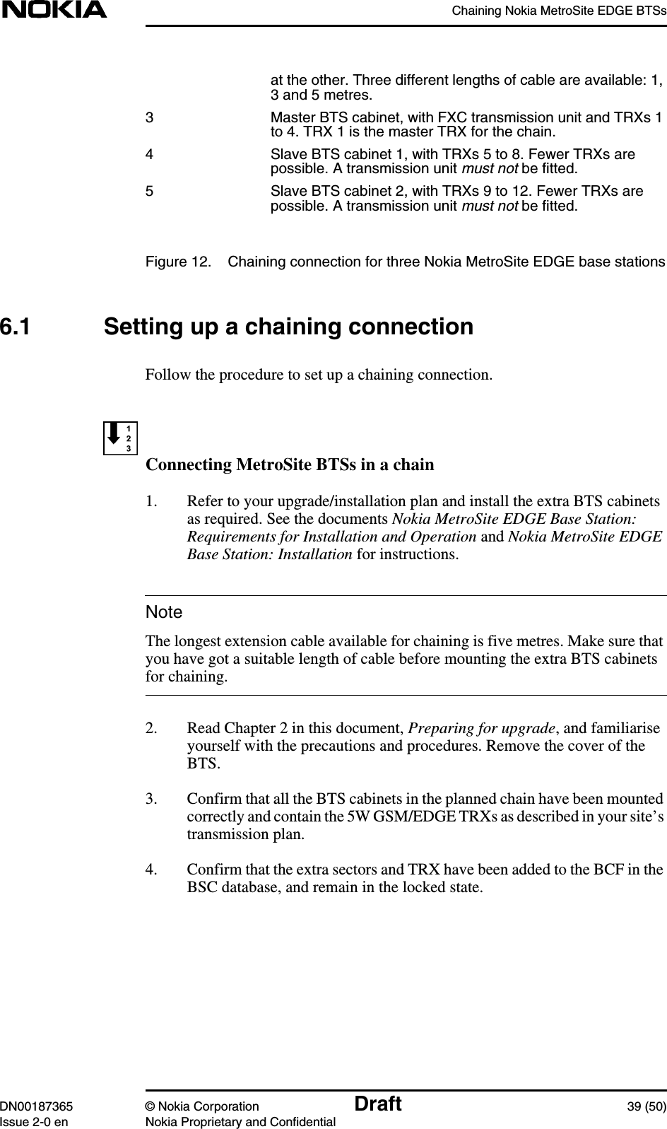 Chaining Nokia MetroSite EDGE BTSsDN00187365 © Nokia Corporation Draft 39 (50)Issue 2-0 en Nokia Proprietary and ConfidentialNoteat the other. Three different lengths of cable are available: 1,3 and 5 metres.3 Master BTS cabinet, with FXC transmission unit and TRXs 1to 4. TRX 1 is the master TRX for the chain.4 Slave BTS cabinet 1, with TRXs 5 to 8. Fewer TRXs arepossible. A transmission unit must not be fitted.5 Slave BTS cabinet 2, with TRXs 9 to 12. Fewer TRXs arepossible. A transmission unit must not be fitted.Figure 12. Chaining connection for three Nokia MetroSite EDGE base stations6.1 Setting up a chaining connectionFollow the procedure to set up a chaining connection.Connecting MetroSite BTSs in a chain1. Refer to your upgrade/installation plan and install the extra BTS cabinetsas required. See the documents Nokia MetroSite EDGE Base Station:Requirements for Installation and Operation and Nokia MetroSite EDGEBase Station: Installation for instructions.The longest extension cable available for chaining is five metres. Make sure thatyou have got a suitable length of cable before mounting the extra BTS cabinetsfor chaining.2. Read Chapter 2 in this document, Preparing for upgrade, and familiariseyourself with the precautions and procedures. Remove the cover of theBTS.3. Confirm that all the BTS cabinets in the planned chain have been mountedcorrectly and contain the 5W GSM/EDGE TRXs as described in your site’stransmission plan.4. Confirm that the extra sectors and TRX have been added to the BCF in theBSC database, and remain in the locked state.