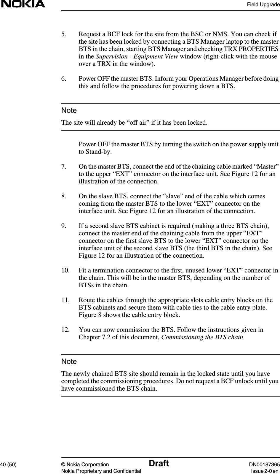 Field Upgrade40 (50) © Nokia Corporation Draft DN00187365Nokia Proprietary and Confidential Issue 2-0 enNoteNote5. Request a BCF lock for the site from the BSC or NMS. You can check ifthe site has been locked by connecting a BTS Manager laptop to the masterBTS in the chain, starting BTS Manager and checking TRX PROPERTIESin the Supervision - Equipment View window (right-click with the mouseover a TRX in the window).6. Power OFF the master BTS. Inform your Operations Manager before doingthis and follow the procedures for powering down a BTS.The site will already be “off air” if it has been locked.Power OFF the master BTS by turning the switch on the power supply unitto Stand-by.7. On the master BTS, connect the end of the chaining cable marked “Master”to the upper “EXT” connector on the interface unit. See Figure 12 for anillustration of the connection.8. On the slave BTS, connect the “slave” end of the cable which comescoming from the master BTS to the lower “EXT” connector on theinterface unit. See Figure 12 for an illustration of the connection.9. If a second slave BTS cabinet is required (making a three BTS chain),connect the master end of the chaining cable from the upper “EXT”connector on the first slave BTS to the lower “EXT” connector on theinterface unit of the second slave BTS (the third BTS in the chain). SeeFigure 12 for an illustration of the connection.10. Fit a termination connector to the first, unused lower “EXT” connector inthe chain. This will be in the master BTS, depending on the number ofBTSs in the chain.11. Route the cables through the appropriate slots cable entry blocks on theBTS cabinets and secure them with cable ties to the cable entry plate.Figure 8 shows the cable entry block.12. You can now commission the BTS. Follow the instructions given inChapter 7.2 of this document, Commissioning the BTS chain.The newly chained BTS site should remain in the locked state until you havecompleted the commissioning procedures. Do not request a BCF unlock until youhave commissioned the BTS chain.