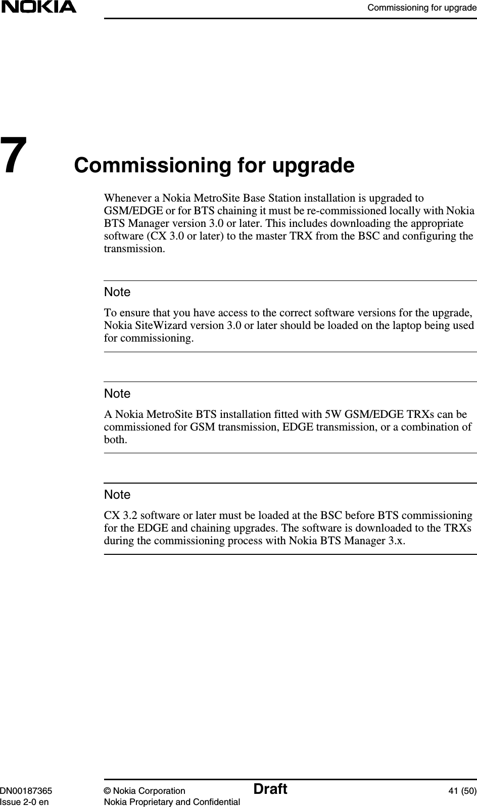 Commissioning for upgradeDN00187365 © Nokia Corporation Draft 41 (50)Issue 2-0 en Nokia Proprietary and ConfidentialNoteNoteNote7Commissioning for upgradeWhenever a Nokia MetroSite Base Station installation is upgraded toGSM/EDGE or for BTS chaining it must be re-commissioned locally with NokiaBTS Manager version 3.0 or later. This includes downloading the appropriatesoftware (CX 3.0 or later) to the master TRX from the BSC and configuring thetransmission.To ensure that you have access to the correct software versions for the upgrade,Nokia SiteWizard version 3.0 or later should be loaded on the laptop being usedfor commissioning.A Nokia MetroSite BTS installation fitted with 5W GSM/EDGE TRXs can becommissioned for GSM transmission, EDGE transmission, or a combination ofboth.CX 3.2 software or later must be loaded at the BSC before BTS commissioningfor the EDGE and chaining upgrades. The software is downloaded to the TRXsduring the commissioning process with Nokia BTS Manager 3.x.