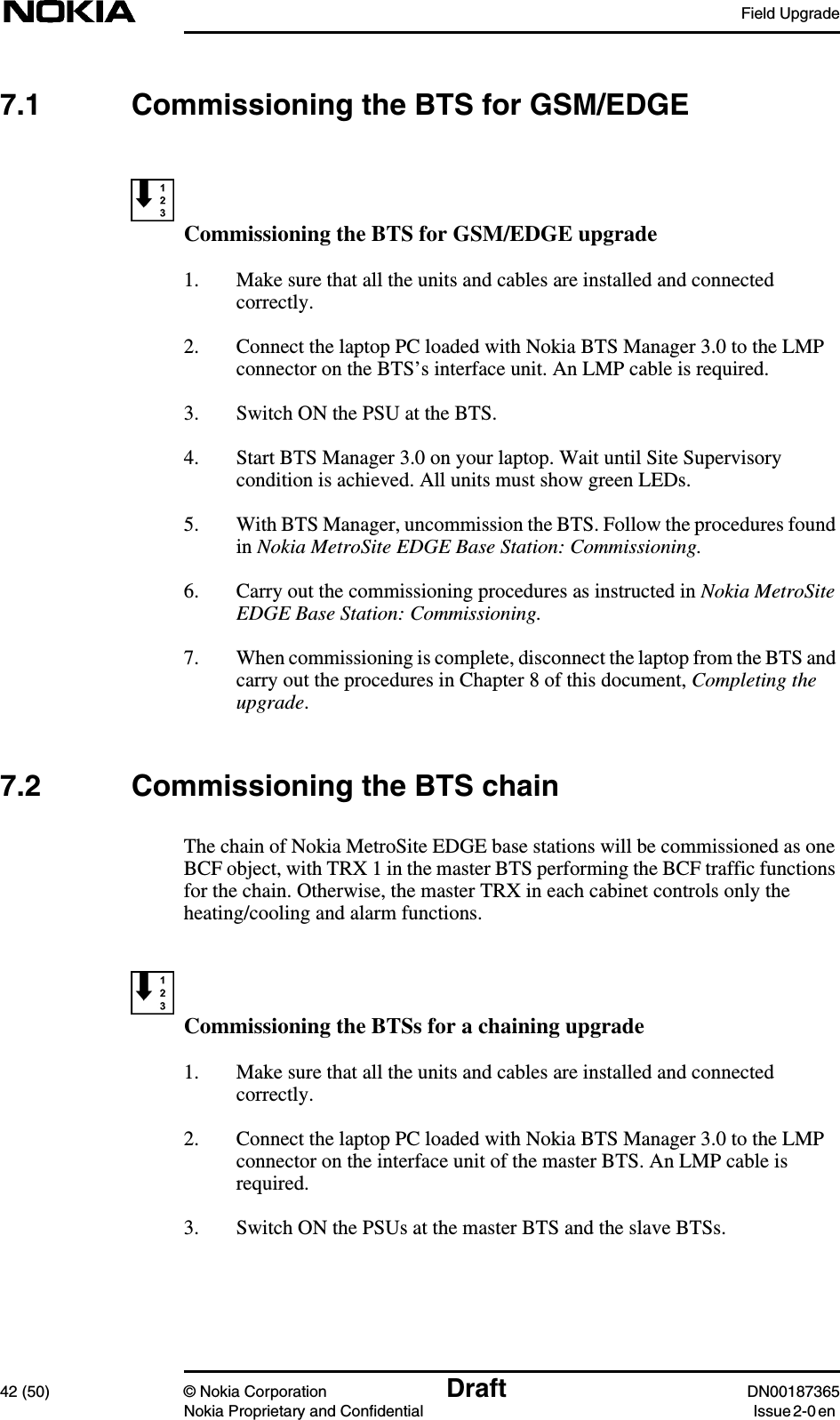 Field Upgrade42 (50) © Nokia Corporation Draft DN00187365Nokia Proprietary and Confidential Issue 2-0 en7.1 Commissioning the BTS for GSM/EDGECommissioning the BTS for GSM/EDGE upgrade1. Make sure that all the units and cables are installed and connectedcorrectly.2. Connect the laptop PC loaded with Nokia BTS Manager 3.0 to the LMPconnector on the BTS’s interface unit. An LMP cable is required.3. Switch ON the PSU at the BTS.4. Start BTS Manager 3.0 on your laptop. Wait until Site Supervisorycondition is achieved. All units must show green LEDs.5. With BTS Manager, uncommission the BTS. Follow the procedures foundin Nokia MetroSite EDGE Base Station: Commissioning.6. Carry out the commissioning procedures as instructed in Nokia MetroSiteEDGE Base Station: Commissioning.7. When commissioning is complete, disconnect the laptop from the BTS andcarry out the procedures in Chapter 8 of this document, Completing theupgrade.7.2 Commissioning the BTS chainThe chain of Nokia MetroSite EDGE base stations will be commissioned as oneBCF object, with TRX 1 in the master BTS performing the BCF traffic functionsfor the chain. Otherwise, the master TRX in each cabinet controls only theheating/cooling and alarm functions.Commissioning the BTSs for a chaining upgrade1. Make sure that all the units and cables are installed and connectedcorrectly.2. Connect the laptop PC loaded with Nokia BTS Manager 3.0 to the LMPconnector on the interface unit of the master BTS. An LMP cable isrequired.3. Switch ON the PSUs at the master BTS and the slave BTSs.