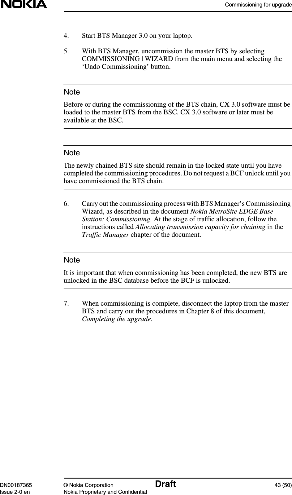 Commissioning for upgradeDN00187365 © Nokia Corporation Draft 43 (50)Issue 2-0 en Nokia Proprietary and ConfidentialNoteNoteNote4. Start BTS Manager 3.0 on your laptop.5. With BTS Manager, uncommission the master BTS by selectingCOMMISSIONING | WIZARD from the main menu and selecting the‘Undo Commissioning’ button.Before or during the commissioning of the BTS chain, CX 3.0 software must beloaded to the master BTS from the BSC. CX 3.0 software or later must beavailable at the BSC.The newly chained BTS site should remain in the locked state until you havecompleted the commissioning procedures. Do not request a BCF unlock until youhave commissioned the BTS chain.6. Carry out the commissioning process with BTS Manager’s CommissioningWizard, as described in the document Nokia MetroSite EDGE BaseStation: Commissioning. At the stage of traffic allocation, follow theinstructions called Allocating transmission capacity for chaining in theTraffic Manager chapter of the document.It is important that when commissioning has been completed, the new BTS areunlocked in the BSC database before the BCF is unlocked.7. When commissioning is complete, disconnect the laptop from the masterBTS and carry out the procedures in Chapter 8 of this document,Completing the upgrade.