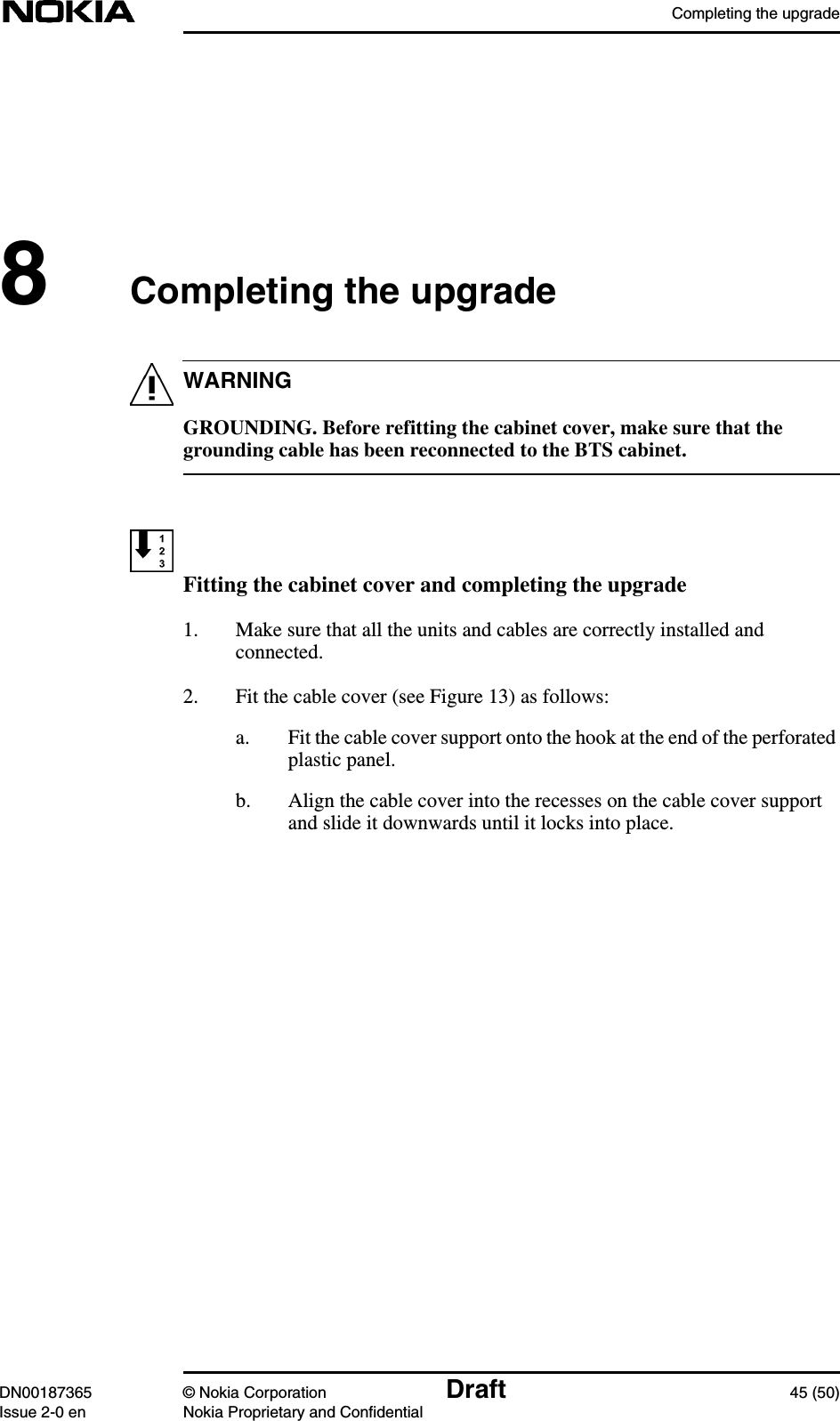 Completing the upgradeDN00187365 © Nokia Corporation Draft 45 (50)Issue 2-0 en Nokia Proprietary and ConfidentialWARNING8Completing the upgradeGROUNDING. Before refitting the cabinet cover, make sure that thegrounding cable has been reconnected to the BTS cabinet.Fitting the cabinet cover and completing the upgrade1. Make sure that all the units and cables are correctly installed andconnected.2. Fit the cable cover (see Figure 13) as follows:a. Fit the cable cover support onto the hook at the end of the perforatedplastic panel.b. Align the cable cover into the recesses on the cable cover supportand slide it downwards until it locks into place.