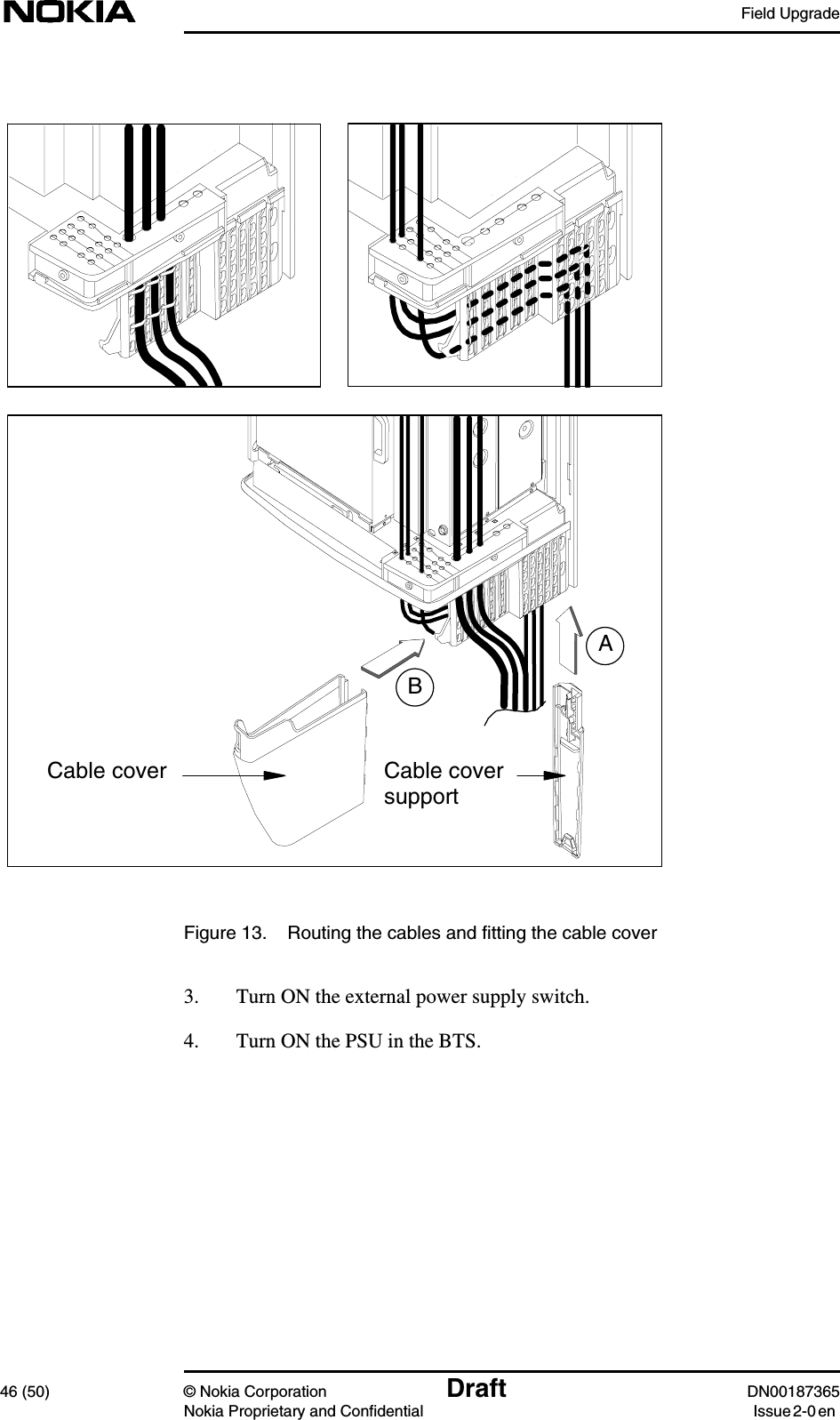 Field Upgrade46 (50) © Nokia Corporation Draft DN00187365Nokia Proprietary and Confidential Issue 2-0 enFigure 13. Routing the cables and fitting the cable cover3. Turn ON the external power supply switch.4. Turn ON the PSU in the BTS.ABCable cover Cable coversupport