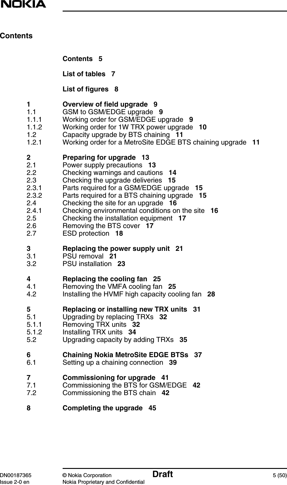 DN00187365 © Nokia Corporation Draft 5 (50)Issue 2-0 en Nokia Proprietary and ConfidentialContentsContents 5List of tables 7List of figures 81 Overview of field upgrade 91.1 GSM to GSM/EDGE upgrade 91.1.1 Working order for GSM/EDGE upgrade 91.1.2 Working order for 1W TRX power upgrade 101.2 Capacity upgrade by BTS chaining 111.2.1 Working order for a MetroSite EDGE BTS chaining upgrade 112 Preparing for upgrade 132.1 Power supply precautions 132.2 Checking warnings and cautions 142.3 Checking the upgrade deliveries 152.3.1 Parts required for a GSM/EDGE upgrade 152.3.2 Parts required for a BTS chaining upgrade 152.4 Checking the site for an upgrade 162.4.1 Checking environmental conditions on the site 162.5 Checking the installation equipment 172.6 Removing the BTS cover 172.7 ESD protection 183 Replacing the power supply unit 213.1 PSU removal 213.2 PSU installation 234 Replacing the cooling fan 254.1 Removing the VMFA cooling fan 254.2 Installing the HVMF high capacity cooling fan 285 Replacing or installing new TRX units 315.1 Upgrading by replacing TRXs 325.1.1 Removing TRX units 325.1.2 Installing TRX units 345.2 Upgrading capacity by adding TRXs 356 Chaining Nokia MetroSite EDGE BTSs 376.1 Setting up a chaining connection 397 Commissioning for upgrade 417.1 Commissioning the BTS for GSM/EDGE 427.2 Commissioning the BTS chain 428 Completing the upgrade 45