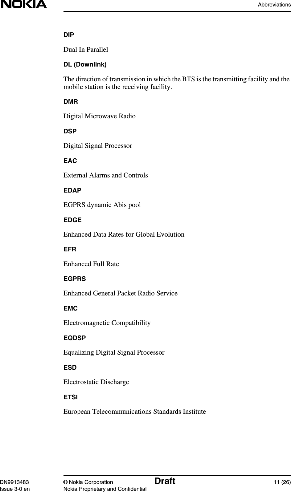 AbbreviationsDN9913483 © Nokia Corporation Draft 11 (26)Issue 3-0 en Nokia Proprietary and ConfidentialDIPDual In ParallelDL (Downlink)The direction of transmission in which the BTS is the transmitting facility and themobile station is the receiving facility.DMRDigital Microwave RadioDSPDigital Signal ProcessorEACExternal Alarms and ControlsEDAPEGPRS dynamic Abis poolEDGEEnhanced Data Rates for Global EvolutionEFREnhanced Full RateEGPRSEnhanced General Packet Radio ServiceEMCElectromagnetic CompatibilityEQDSPEqualizing Digital Signal ProcessorESDElectrostatic DischargeETSIEuropean Telecommunications Standards Institute