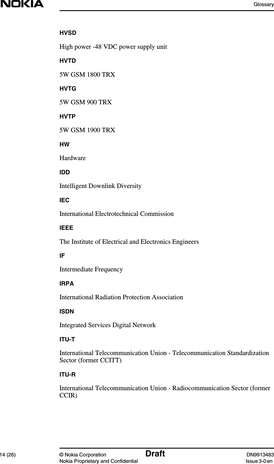 Glossary14 (26) © Nokia Corporation Draft DN9913483Nokia Proprietary and Confidential Issue 3-0 enHVSDHigh power -48 VDC power supply unitHVTD5W GSM 1800 TRXHVTG5W GSM 900 TRXHVTP5W GSM 1900 TRXHWHardwareIDDIntelligent Downlink DiversityIECInternational Electrotechnical CommissionIEEEThe Institute of Electrical and Electronics EngineersIFIntermediate FrequencyIRPAInternational Radiation Protection AssociationISDNIntegrated Services Digital NetworkITU-TInternational Telecommunication Union - Telecommunication StandardizationSector (former CCITT)ITU-RInternational Telecommunication Union - Radiocommunication Sector (formerCCIR)