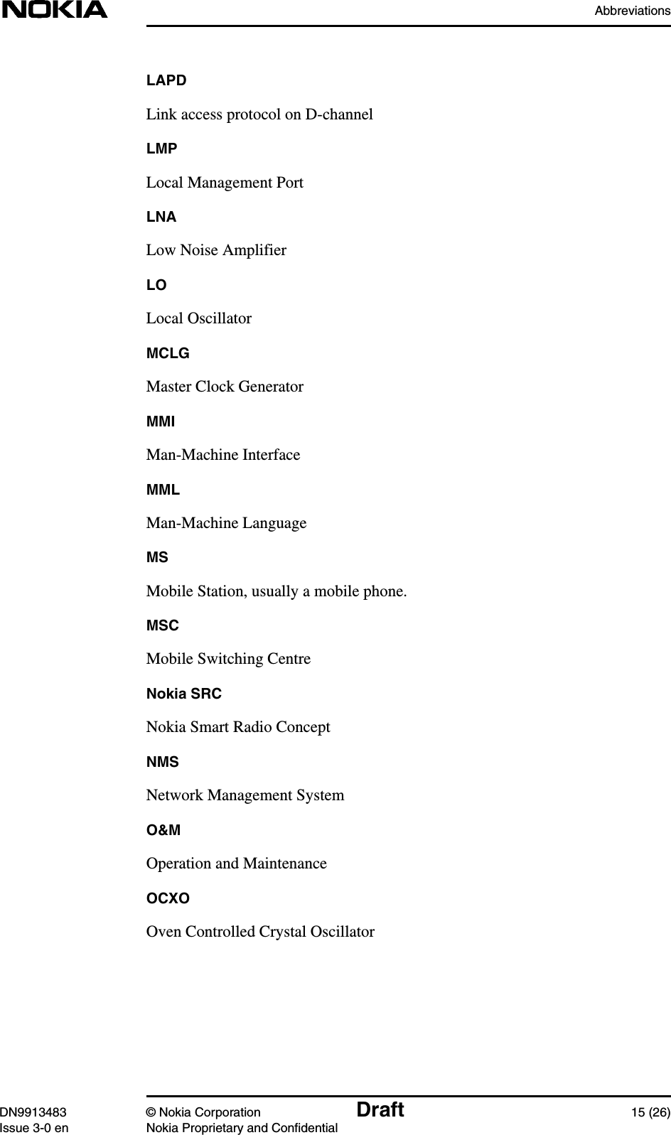 AbbreviationsDN9913483 © Nokia Corporation Draft 15 (26)Issue 3-0 en Nokia Proprietary and ConfidentialLAPDLink access protocol on D-channelLMPLocal Management PortLNALow Noise AmplifierLOLocal OscillatorMCLGMaster Clock GeneratorMMIMan-Machine InterfaceMMLMan-Machine LanguageMSMobile Station, usually a mobile phone.MSCMobile Switching CentreNokia SRCNokia Smart Radio ConceptNMSNetwork Management SystemO&amp;MOperation and MaintenanceOCXOOven Controlled Crystal Oscillator