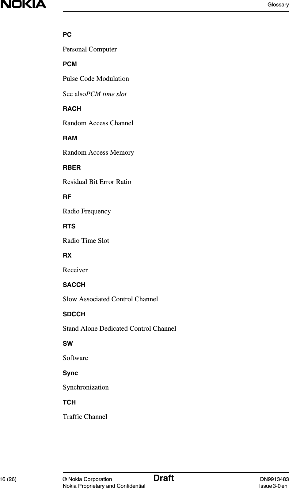 Glossary16 (26) © Nokia Corporation Draft DN9913483Nokia Proprietary and Confidential Issue 3-0 enPCPersonal ComputerPCMPulse Code ModulationSee alsoPCM time slotRACHRandom Access ChannelRAMRandom Access MemoryRBERResidual Bit Error RatioRFRadio FrequencyRTSRadio Time SlotRXReceiverSACCHSlow Associated Control ChannelSDCCHStand Alone Dedicated Control ChannelSWSoftwareSyncSynchronizationTCHTraffic Channel