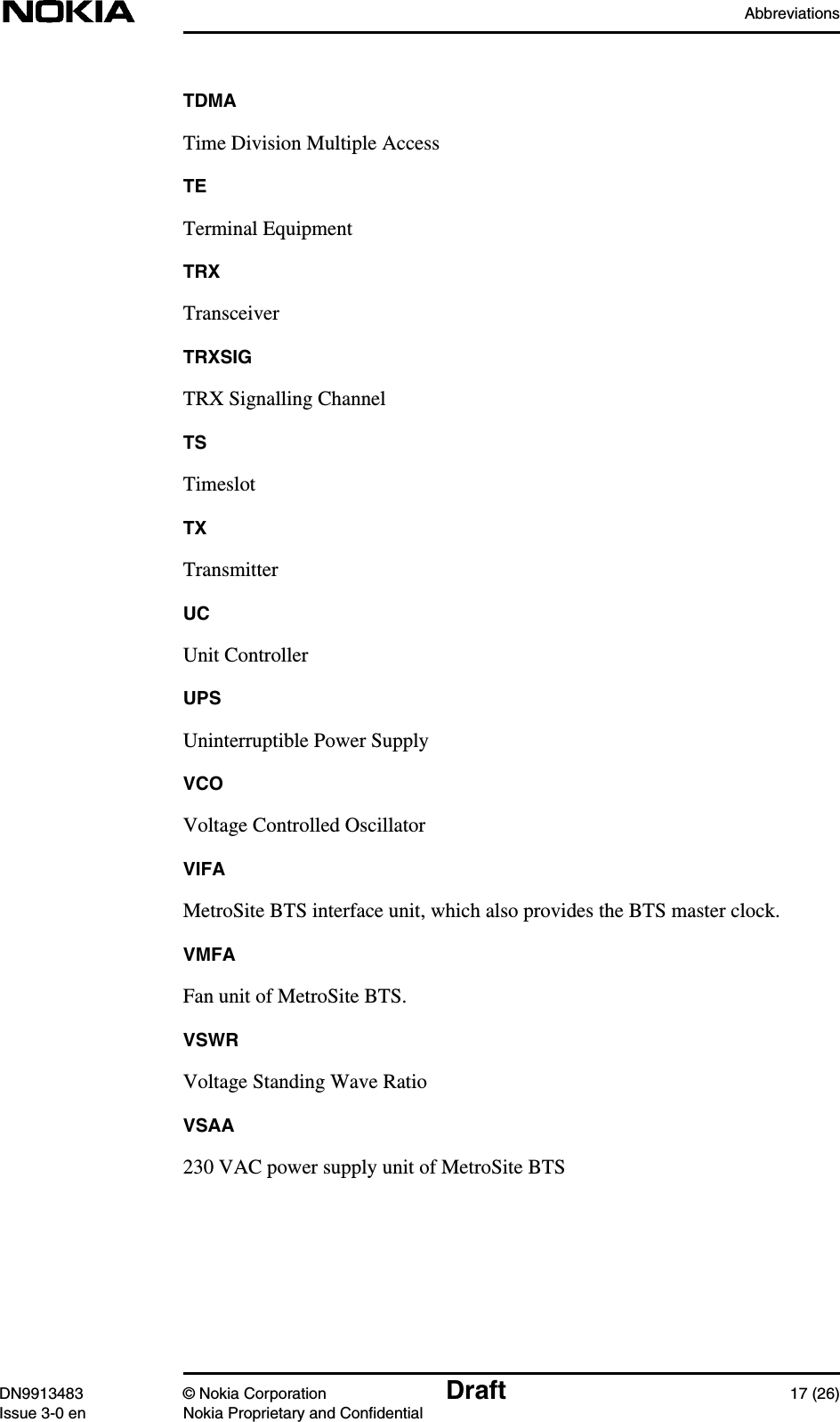 AbbreviationsDN9913483 © Nokia Corporation Draft 17 (26)Issue 3-0 en Nokia Proprietary and ConfidentialTDMATime Division Multiple AccessTETerminal EquipmentTRXTransceiverTRXSIGTRX Signalling ChannelTSTimeslotTXTransmitterUCUnit ControllerUPSUninterruptible Power SupplyVCOVoltage Controlled OscillatorVIFAMetroSite BTS interface unit, which also provides the BTS master clock.VMFAFan unit of MetroSite BTS.VSWRVoltage Standing Wave RatioVSAA230 VAC power supply unit of MetroSite BTS