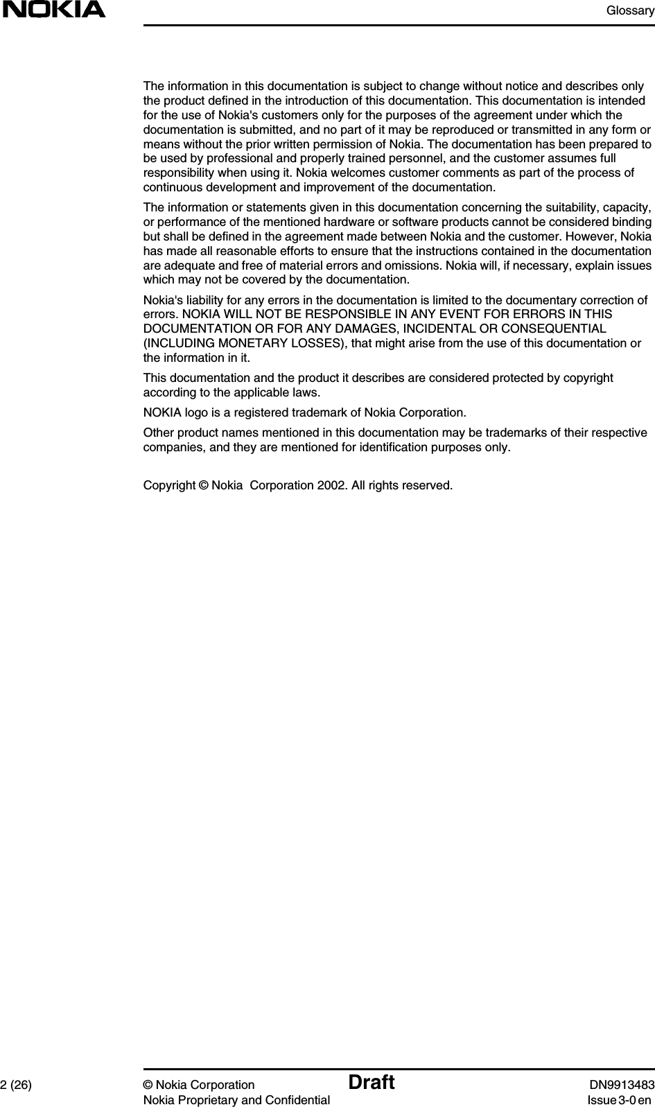 Glossary2 (26) © Nokia Corporation Draft DN9913483Nokia Proprietary and Confidential Issue 3-0 enThe information in this documentation is subject to change without notice and describes onlythe product defined in the introduction of this documentation. This documentation is intendedfor the use of Nokia&apos;s customers only for the purposes of the agreement under which thedocumentation is submitted, and no part of it may be reproduced or transmitted in any form ormeans without the prior written permission of Nokia. The documentation has been prepared tobe used by professional and properly trained personnel, and the customer assumes fullresponsibility when using it. Nokia welcomes customer comments as part of the process ofcontinuous development and improvement of the documentation.The information or statements given in this documentation concerning the suitability, capacity,or performance of the mentioned hardware or software products cannot be considered bindingbut shall be defined in the agreement made between Nokia and the customer. However, Nokiahas made all reasonable efforts to ensure that the instructions contained in the documentationare adequate and free of material errors and omissions. Nokia will, if necessary, explain issueswhich may not be covered by the documentation.Nokia&apos;s liability for any errors in the documentation is limited to the documentary correction oferrors. NOKIA WILL NOT BE RESPONSIBLE IN ANY EVENT FOR ERRORS IN THISDOCUMENTATION OR FOR ANY DAMAGES, INCIDENTAL OR CONSEQUENTIAL(INCLUDING MONETARY LOSSES), that might arise from the use of this documentation orthe information in it.This documentation and the product it describes are considered protected by copyrightaccording to the applicable laws.NOKIA logo is a registered trademark of Nokia Corporation.Other product names mentioned in this documentation may be trademarks of their respectivecompanies, and they are mentioned for identification purposes only.Copyright © Nokia  Corporation 2002. All rights reserved.