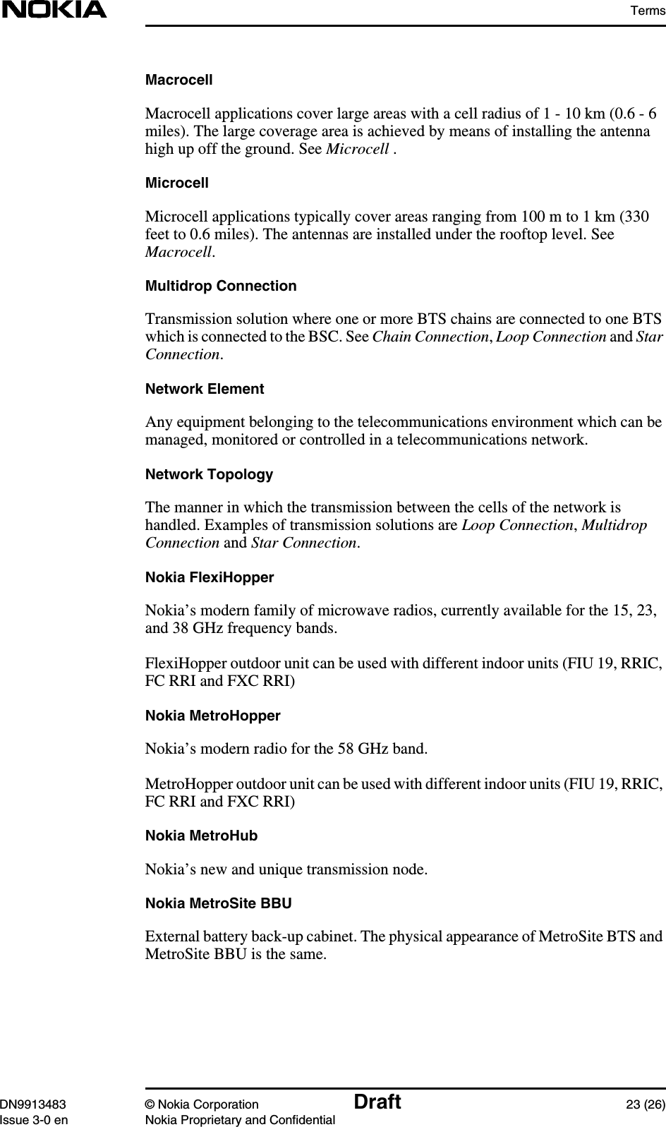 TermsDN9913483 © Nokia Corporation Draft 23 (26)Issue 3-0 en Nokia Proprietary and ConfidentialMacrocellMacrocell applications cover large areas with a cell radius of 1 - 10 km (0.6 - 6miles). The large coverage area is achieved by means of installing the antennahigh up off the ground. See Microcell .MicrocellMicrocell applications typically cover areas ranging from 100 m to 1 km (330feet to 0.6 miles). The antennas are installed under the rooftop level. SeeMacrocell.Multidrop ConnectionTransmission solution where one or more BTS chains are connected to one BTSwhich is connected to the BSC. See Chain Connection,Loop Connection and StarConnection.Network ElementAny equipment belonging to the telecommunications environment which can bemanaged, monitored or controlled in a telecommunications network.Network TopologyThe manner in which the transmission between the cells of the network ishandled. Examples of transmission solutions are Loop Connection,MultidropConnection and Star Connection.Nokia FlexiHopperNokia’s modern family of microwave radios, currently available for the 15, 23,and 38 GHz frequency bands.FlexiHopper outdoor unit can be used with different indoor units (FIU 19, RRIC,FC RRI and FXC RRI)Nokia MetroHopperNokia’s modern radio for the 58 GHz band.MetroHopper outdoor unit can be used with different indoor units (FIU 19, RRIC,FC RRI and FXC RRI)Nokia MetroHubNokia’s new and unique transmission node.Nokia MetroSite BBUExternal battery back-up cabinet. The physical appearance of MetroSite BTS andMetroSite BBU is the same.