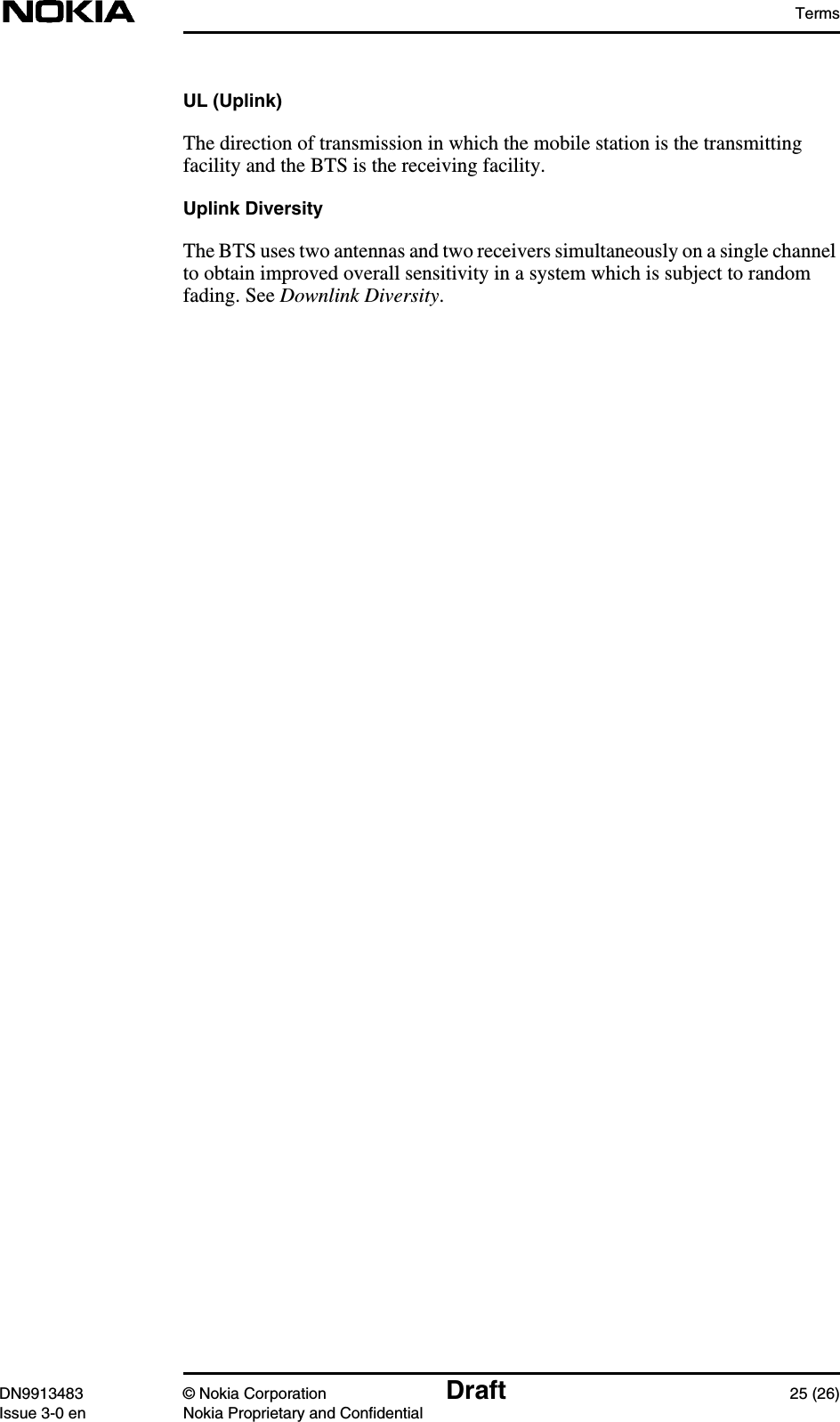 TermsDN9913483 © Nokia Corporation Draft 25 (26)Issue 3-0 en Nokia Proprietary and ConfidentialUL (Uplink)The direction of transmission in which the mobile station is the transmittingfacility and the BTS is the receiving facility.Uplink DiversityThe BTS uses two antennas and two receivers simultaneously on a single channelto obtain improved overall sensitivity in a system which is subject to randomfading. See Downlink Diversity.