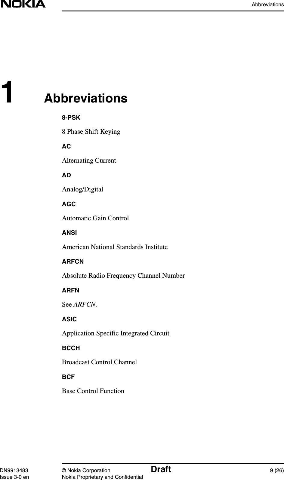 AbbreviationsDN9913483 © Nokia Corporation Draft 9 (26)Issue 3-0 en Nokia Proprietary and Confidential1Abbreviations8-PSK8 Phase Shift KeyingACAlternating CurrentADAnalog/DigitalAGCAutomatic Gain ControlANSIAmerican National Standards InstituteARFCNAbsolute Radio Frequency Channel NumberARFNSee ARFCN.ASICApplication Specific Integrated CircuitBCCHBroadcast Control ChannelBCFBase Control Function