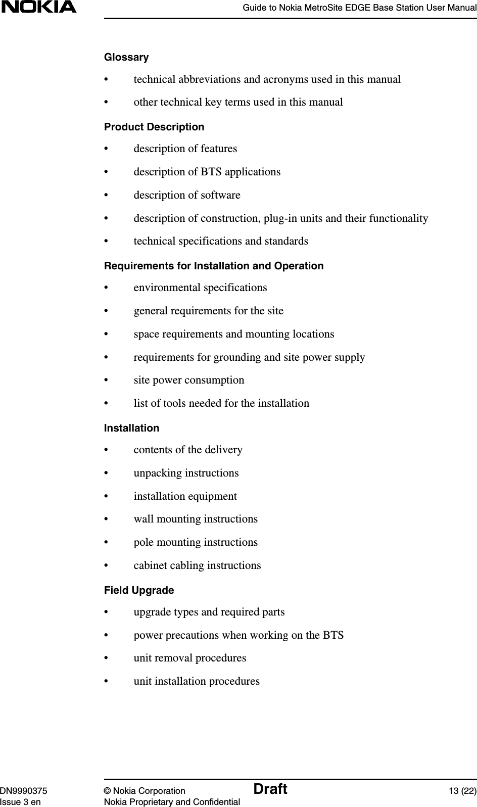 Guide to Nokia MetroSite EDGE Base Station User ManualDN9990375 © Nokia Corporation Draft 13 (22)Issue 3 en Nokia Proprietary and ConfidentialGlossary• technical abbreviations and acronyms used in this manual• other technical key terms used in this manualProduct Description• description of features• description of BTS applications• description of software• description of construction, plug-in units and their functionality• technical specifications and standardsRequirements for Installation and Operation• environmental specifications• general requirements for the site• space requirements and mounting locations• requirements for grounding and site power supply• site power consumption• list of tools needed for the installationInstallation• contents of the delivery• unpacking instructions• installation equipment• wall mounting instructions• pole mounting instructions• cabinet cabling instructionsField Upgrade• upgrade types and required parts• power precautions when working on the BTS• unit removal procedures• unit installation procedures