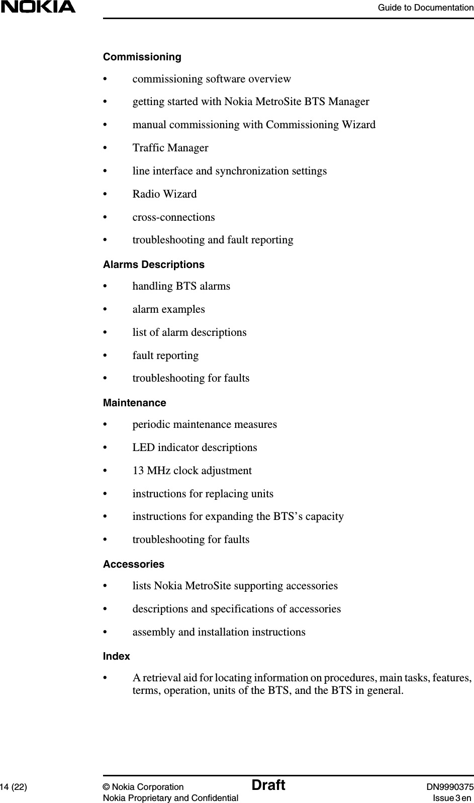 Guide to Documentation14 (22) © Nokia Corporation Draft DN9990375Nokia Proprietary and Confidential Issue 3 enCommissioning• commissioning software overview• getting started with Nokia MetroSite BTS Manager• manual commissioning with Commissioning Wizard• Traffic Manager• line interface and synchronization settings• Radio Wizard• cross-connections• troubleshooting and fault reportingAlarms Descriptions• handling BTS alarms• alarm examples• list of alarm descriptions• fault reporting• troubleshooting for faultsMaintenance• periodic maintenance measures• LED indicator descriptions• 13 MHz clock adjustment• instructions for replacing units• instructions for expanding the BTS’s capacity• troubleshooting for faultsAccessories• lists Nokia MetroSite supporting accessories• descriptions and specifications of accessories• assembly and installation instructionsIndex• A retrieval aid for locating information on procedures, main tasks, features,terms, operation, units of the BTS, and the BTS in general.