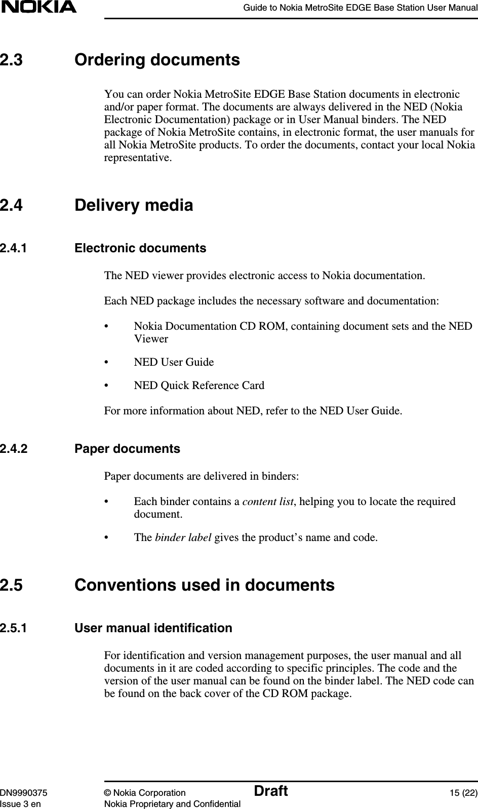 Guide to Nokia MetroSite EDGE Base Station User ManualDN9990375 © Nokia Corporation Draft 15 (22)Issue 3 en Nokia Proprietary and Confidential2.3 Ordering documentsYou can order Nokia MetroSite EDGE Base Station documents in electronicand/or paper format. The documents are always delivered in the NED (NokiaElectronic Documentation) package or in User Manual binders. The NEDpackage of Nokia MetroSite contains, in electronic format, the user manuals forall Nokia MetroSite products. To order the documents, contact your local Nokiarepresentative.2.4 Delivery media2.4.1 Electronic documentsThe NED viewer provides electronic access to Nokia documentation.Each NED package includes the necessary software and documentation:• Nokia Documentation CD ROM, containing document sets and the NEDViewer• NED User Guide• NED Quick Reference CardFor more information about NED, refer to the NED User Guide.2.4.2 Paper documentsPaper documents are delivered in binders:• Each binder contains a content list, helping you to locate the requireddocument.• The binder label gives the product’s name and code.2.5 Conventions used in documents2.5.1 User manual identificationFor identification and version management purposes, the user manual and alldocuments in it are coded according to specific principles. The code and theversion of the user manual can be found on the binder label. The NED code canbe found on the back cover of the CD ROM package.