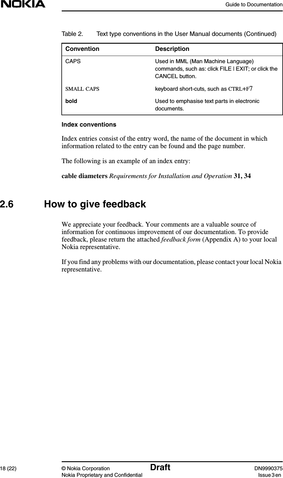 Guide to Documentation18 (22) © Nokia Corporation Draft DN9990375Nokia Proprietary and Confidential Issue 3 enIndex conventionsIndex entries consist of the entry word, the name of the document in whichinformation related to the entry can be found and the page number.The following is an example of an index entry:cable diameters Requirements for Installation and Operation 31, 342.6 How to give feedbackWe appreciate your feedback. Your comments are a valuable source ofinformation for continuous improvement of our documentation. To providefeedback, please return the attached feedback form (Appendix A) to your localNokia representative.If you find any problems with our documentation, please contact your local Nokiarepresentative.CAPS Used in MML (Man Machine Language)commands, such as: click FILE | EXIT; or click theCANCEL button.SMALL CAPS keyboard short-cuts, such as CTRL+F7bold Used to emphasise text parts in electronicdocuments.Table 2. Text type conventions in the User Manual documents (Continued)Convention Description