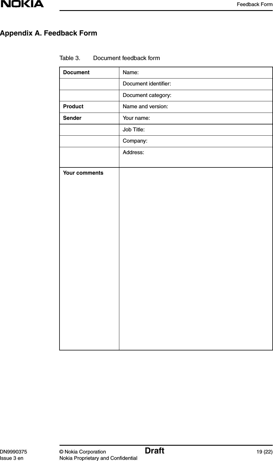 Feedback FormDN9990375 © Nokia Corporation Draft 19 (22)Issue 3 en Nokia Proprietary and ConfidentialAppendix A. Feedback FormTable 3. Document feedback formDocument Name:Document identiﬁer:Document category:Product Name and version:Sender Your name:Job Title:Company:Address:Your comments