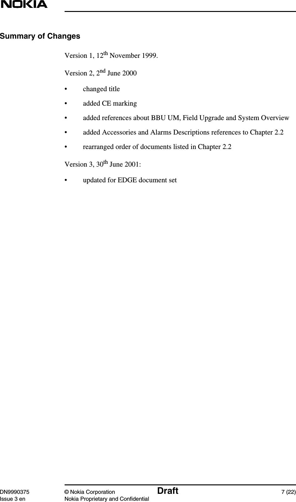 DN9990375 © Nokia Corporation Draft 7 (22)Issue 3 en Nokia Proprietary and ConfidentialSummary of ChangesVersion 1, 12th November 1999.Version 2, 2nd June 2000• changed title• added CE marking• added references about BBU UM, Field Upgrade and System Overview• added Accessories and Alarms Descriptions references to Chapter 2.2• rearranged order of documents listed in Chapter 2.2Version 3, 30th June 2001:• updated for EDGE document set