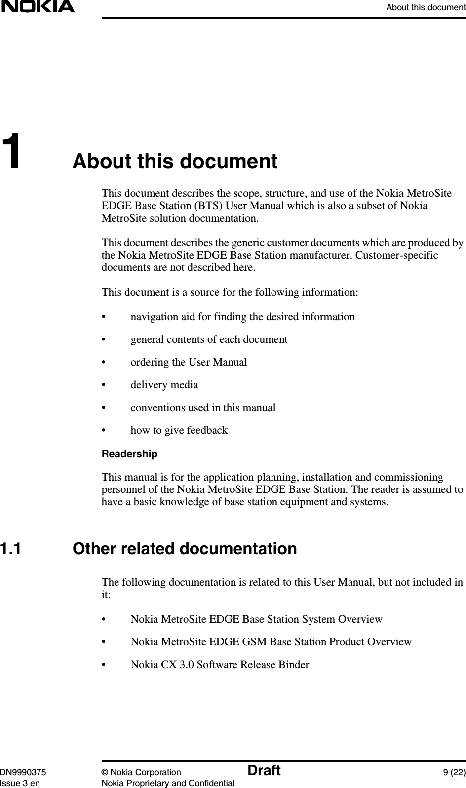 About this documentDN9990375 © Nokia Corporation Draft 9 (22)Issue 3 en Nokia Proprietary and Confidential1About this documentThis document describes the scope, structure, and use of the Nokia MetroSiteEDGE Base Station (BTS) User Manual which is also a subset of NokiaMetroSite solution documentation.This document describes the generic customer documents which are produced bythe Nokia MetroSite EDGE Base Station manufacturer. Customer-specificdocuments are not described here.This document is a source for the following information:• navigation aid for finding the desired information• general contents of each document• ordering the User Manual• delivery media• conventions used in this manual• how to give feedbackReadershipThis manual is for the application planning, installation and commissioningpersonnel of the Nokia MetroSite EDGE Base Station. The reader is assumed tohave a basic knowledge of base station equipment and systems.1.1 Other related documentationThe following documentation is related to this User Manual, but not included init:• Nokia MetroSite EDGE Base Station System Overview• Nokia MetroSite EDGE GSM Base Station Product Overview• Nokia CX 3.0 Software Release Binder