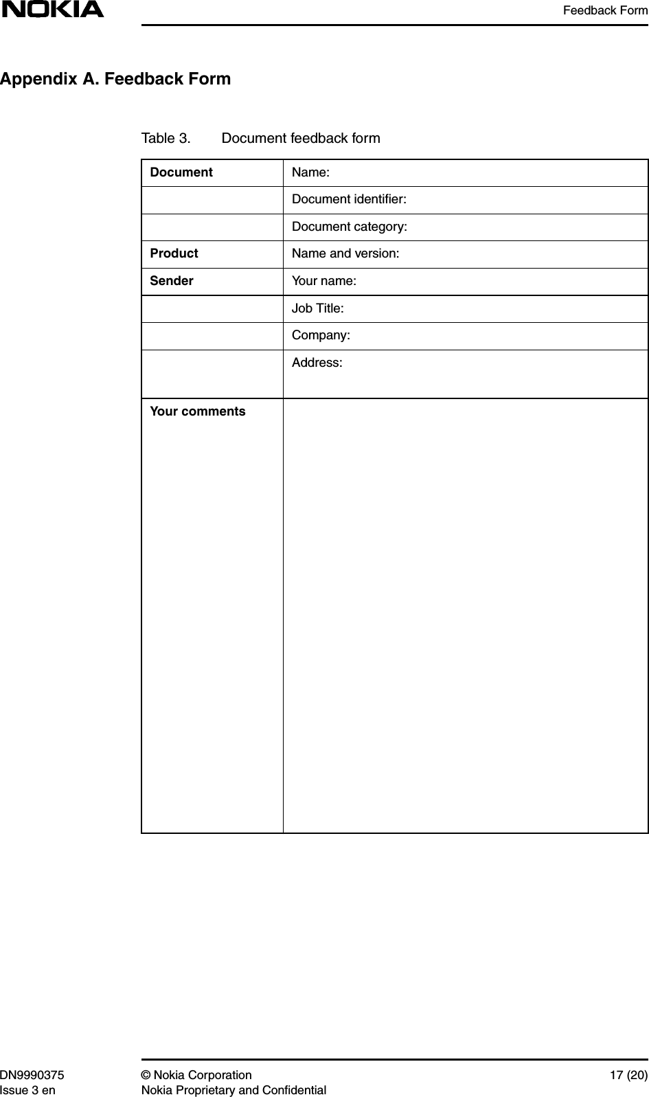 Feedback FormDN9990375 © Nokia Corporation 17 (20)Issue 3 en Nokia Proprietary and ConfidentialAppendix A. Feedback FormTable 3. Document feedback formDocument Name:Document identiﬁer:Document category:Product Name and version:Sender Your name:Job Title:Company:Address:Your comments