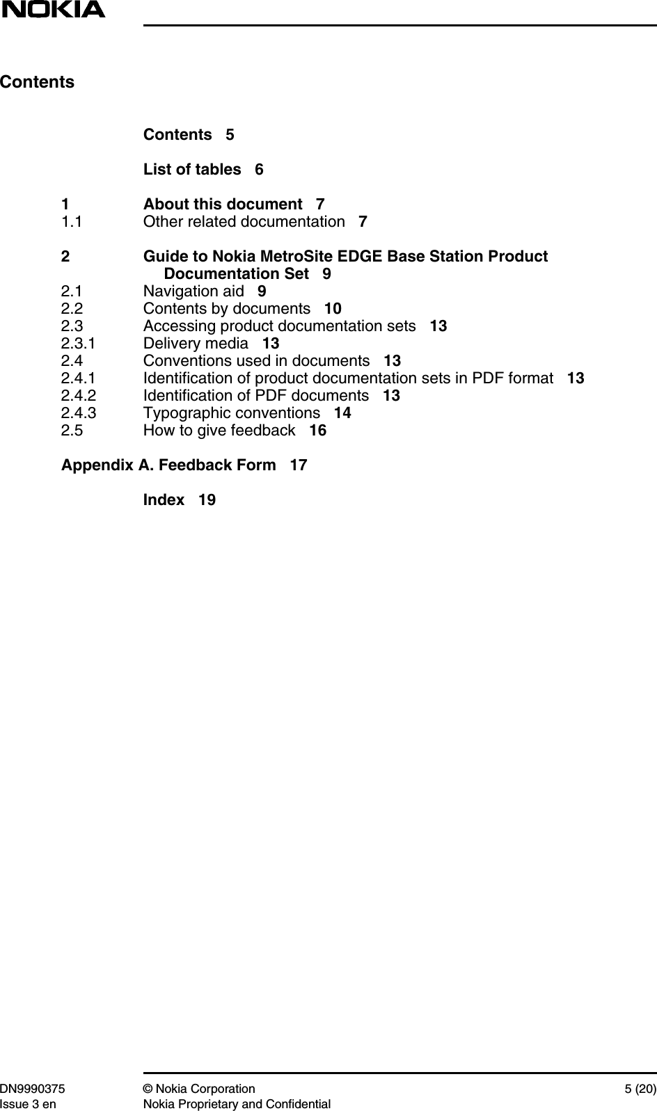 DN9990375 © Nokia Corporation 5 (20)Issue 3 en Nokia Proprietary and ConfidentialContentsContents 5List of tables 61 About this document 71.1 Other related documentation 72 Guide to Nokia MetroSite EDGE Base Station ProductDocumentation Set 92.1 Navigation aid 92.2 Contents by documents 102.3 Accessing product documentation sets 132.3.1 Delivery media 132.4 Conventions used in documents 132.4.1 Identification of product documentation sets in PDF format 132.4.2 Identification of PDF documents 132.4.3 Typographic conventions 142.5 How to give feedback 16Appendix A. Feedback Form 17Index 19