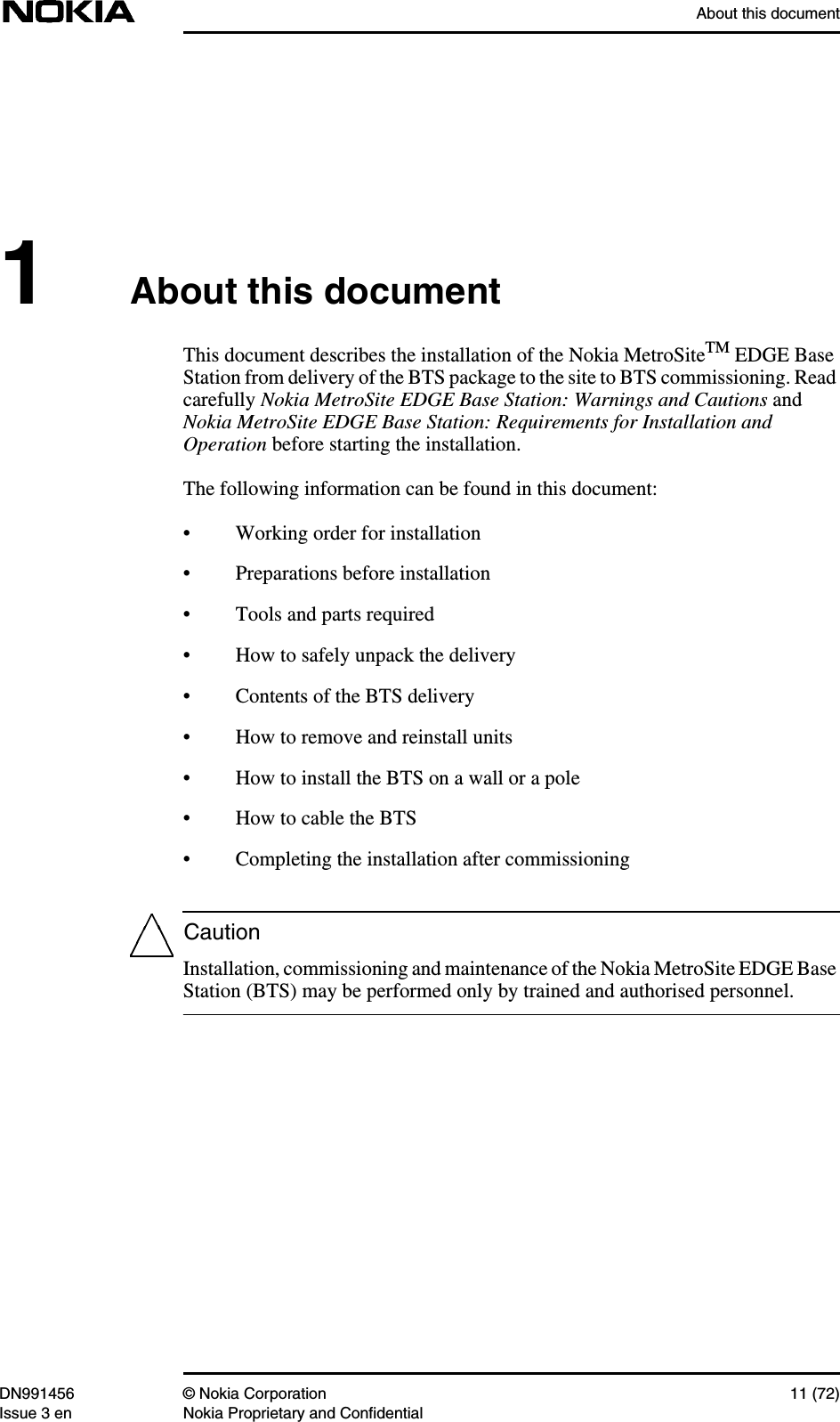 About this documentDN991456 © Nokia Corporation 11 (72)Issue 3 en Nokia Proprietary and ConfidentialCaution1About this documentThis document describes the installation of the Nokia MetroSiteTM EDGE BaseStation from delivery of the BTS package to the site to BTS commissioning. Readcarefully Nokia MetroSite EDGE Base Station: Warnings and Cautions andNokia MetroSite EDGE Base Station: Requirements for Installation andOperation before starting the installation.The following information can be found in this document:• Working order for installation• Preparations before installation• Tools and parts required• How to safely unpack the delivery• Contents of the BTS delivery• How to remove and reinstall units• How to install the BTS on a wall or a pole• How to cable the BTS• Completing the installation after commissioningInstallation, commissioning and maintenance of the Nokia MetroSite EDGE BaseStation (BTS) may be performed only by trained and authorised personnel.