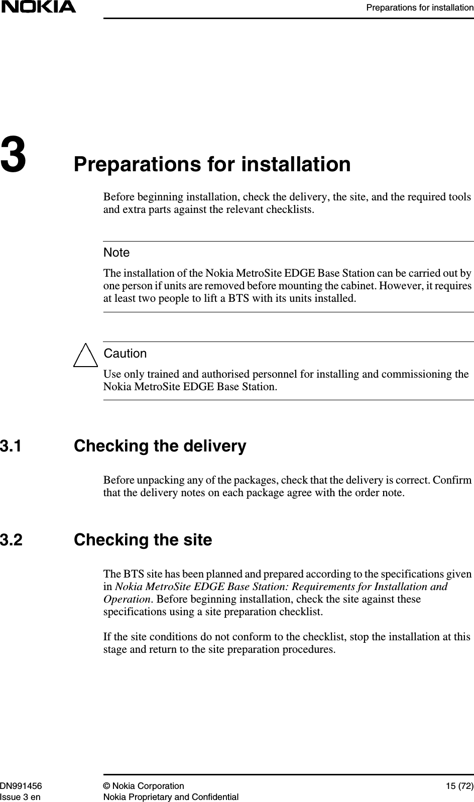 Preparations for installationDN991456 © Nokia Corporation 15 (72)Issue 3 en Nokia Proprietary and ConfidentialNoteCaution3Preparations for installationBefore beginning installation, check the delivery, the site, and the required toolsand extra parts against the relevant checklists.The installation of the Nokia MetroSite EDGE Base Station can be carried out byone person if units are removed before mounting the cabinet. However, it requiresat least two people to lift a BTS with its units installed.Use only trained and authorised personnel for installing and commissioning theNokia MetroSite EDGE Base Station.3.1 Checking the deliveryBefore unpacking any of the packages, check that the delivery is correct. Confirmthat the delivery notes on each package agree with the order note.3.2 Checking the siteThe BTS site has been planned and prepared according to the specifications givenin Nokia MetroSite EDGE Base Station: Requirements for Installation andOperation. Before beginning installation, check the site against thesespecifications using a site preparation checklist.If the site conditions do not conform to the checklist, stop the installation at thisstage and return to the site preparation procedures.