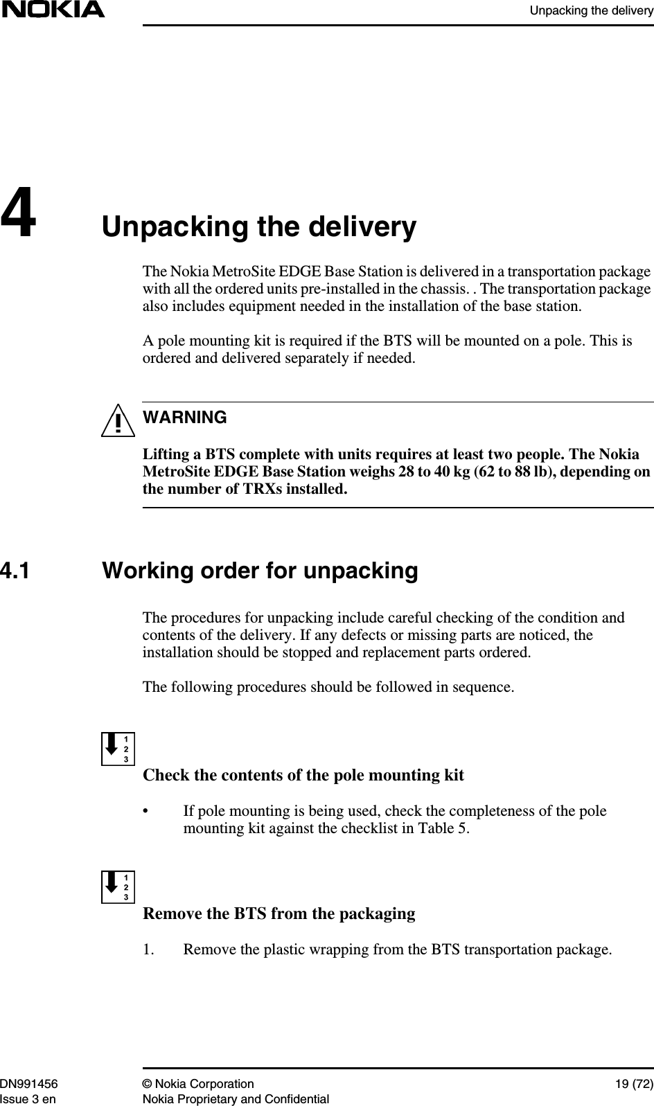 Unpacking the deliveryDN991456 © Nokia Corporation 19 (72)Issue 3 en Nokia Proprietary and ConfidentialWARNING4Unpacking the deliveryThe Nokia MetroSite EDGE Base Station is delivered in a transportation packagewith all the ordered units pre-installed in the chassis. . The transportation packagealso includes equipment needed in the installation of the base station.A pole mounting kit is required if the BTS will be mounted on a pole. This isordered and delivered separately if needed.Lifting a BTS complete with units requires at least two people. The NokiaMetroSite EDGE Base Station weighs 28 to 40 kg (62 to 88 lb), depending onthe number of TRXs installed.4.1 Working order for unpackingThe procedures for unpacking include careful checking of the condition andcontents of the delivery. If any defects or missing parts are noticed, theinstallation should be stopped and replacement parts ordered.The following procedures should be followed in sequence.Check the contents of the pole mounting kit• If pole mounting is being used, check the completeness of the polemounting kit against the checklist in Table 5.Remove the BTS from the packaging1. Remove the plastic wrapping from the BTS transportation package.