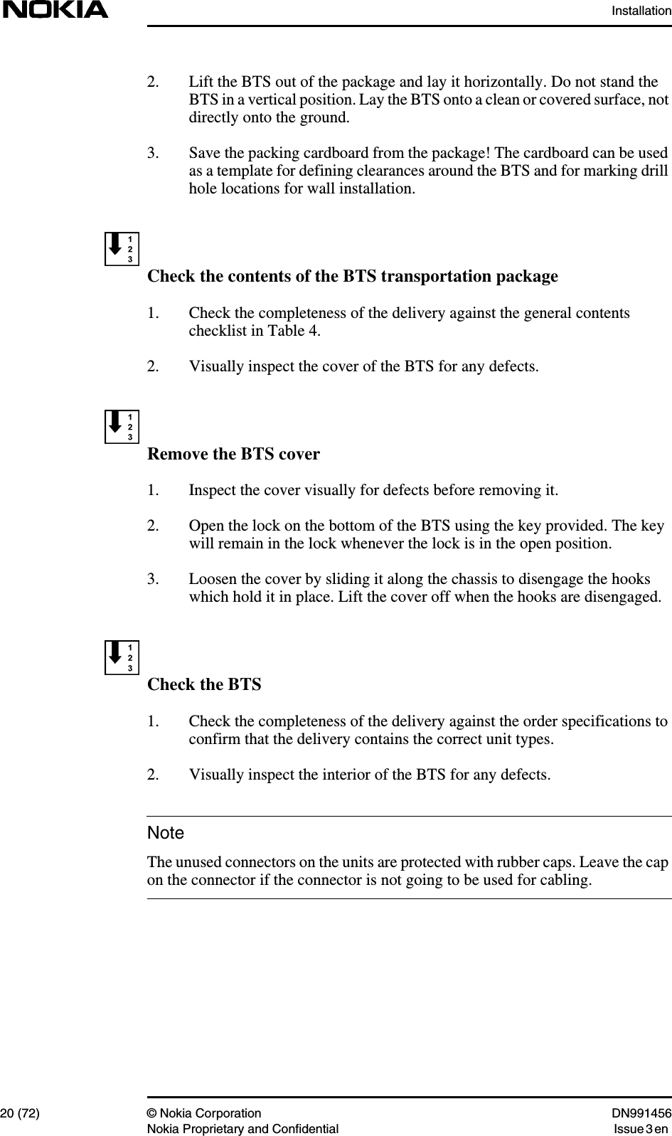 Installation20 (72) © Nokia Corporation DN991456Nokia Proprietary and Confidential Issue 3 enNote2. Lift the BTS out of the package and lay it horizontally. Do not stand theBTS in a vertical position. Lay the BTS onto a clean or covered surface, notdirectly onto the ground.3. Save the packing cardboard from the package! The cardboard can be usedas a template for defining clearances around the BTS and for marking drillhole locations for wall installation.Check the contents of the BTS transportation package1. Check the completeness of the delivery against the general contentschecklist in Table 4.2. Visually inspect the cover of the BTS for any defects.Remove the BTS cover1. Inspect the cover visually for defects before removing it.2. Open the lock on the bottom of the BTS using the key provided. The keywill remain in the lock whenever the lock is in the open position.3. Loosen the cover by sliding it along the chassis to disengage the hookswhich hold it in place. Lift the cover off when the hooks are disengaged.Check the BTS1. Check the completeness of the delivery against the order specifications toconfirm that the delivery contains the correct unit types.2. Visually inspect the interior of the BTS for any defects.The unused connectors on the units are protected with rubber caps. Leave the capon the connector if the connector is not going to be used for cabling.