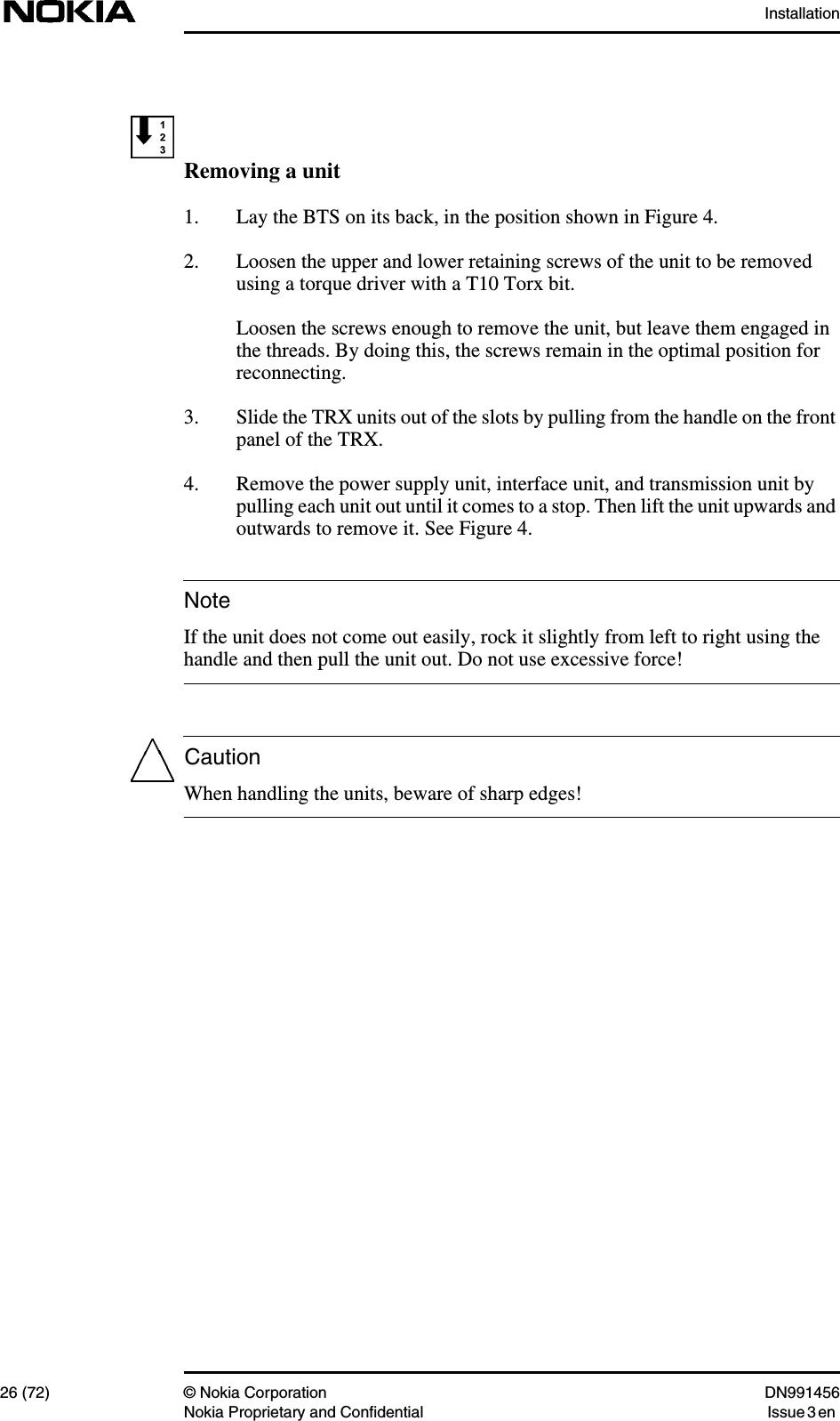 Installation26 (72) © Nokia Corporation DN991456Nokia Proprietary and Confidential Issue 3 enNoteCautionRemoving a unit1. Lay the BTS on its back, in the position shown in Figure 4.2. Loosen the upper and lower retaining screws of the unit to be removedusing a torque driver with a T10 Torx bit.Loosen the screws enough to remove the unit, but leave them engaged inthe threads. By doing this, the screws remain in the optimal position forreconnecting.3. Slide the TRX units out of the slots by pulling from the handle on the frontpanel of the TRX.4. Remove the power supply unit, interface unit, and transmission unit bypulling each unit out until it comes to a stop. Then lift the unit upwards andoutwards to remove it. See Figure 4.If the unit does not come out easily, rock it slightly from left to right using thehandle and then pull the unit out. Do not use excessive force!When handling the units, beware of sharp edges!