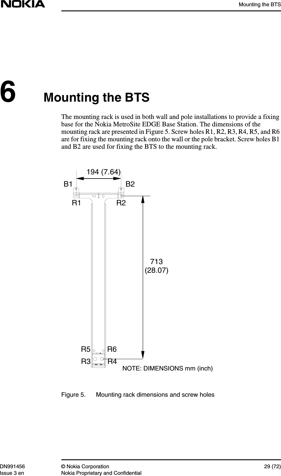 Mounting the BTSDN991456 © Nokia Corporation 29 (72)Issue 3 en Nokia Proprietary and Confidential6Mounting the BTSThe mounting rack is used in both wall and pole installations to provide a fixingbase for the Nokia MetroSite EDGE Base Station. The dimensions of themounting rack are presented in Figure 5. Screw holes R1, R2, R3, R4, R5, and R6are for fixing the mounting rack onto the wall or the pole bracket. Screw holes B1and B2 are used for fixing the BTS to the mounting rack.Figure 5. Mounting rack dimensions and screw holesNOTE: DIMENSIONS mm (inch)713(28.07)194 (7.64)B1 B2R1 R2R3 R4R5 R6