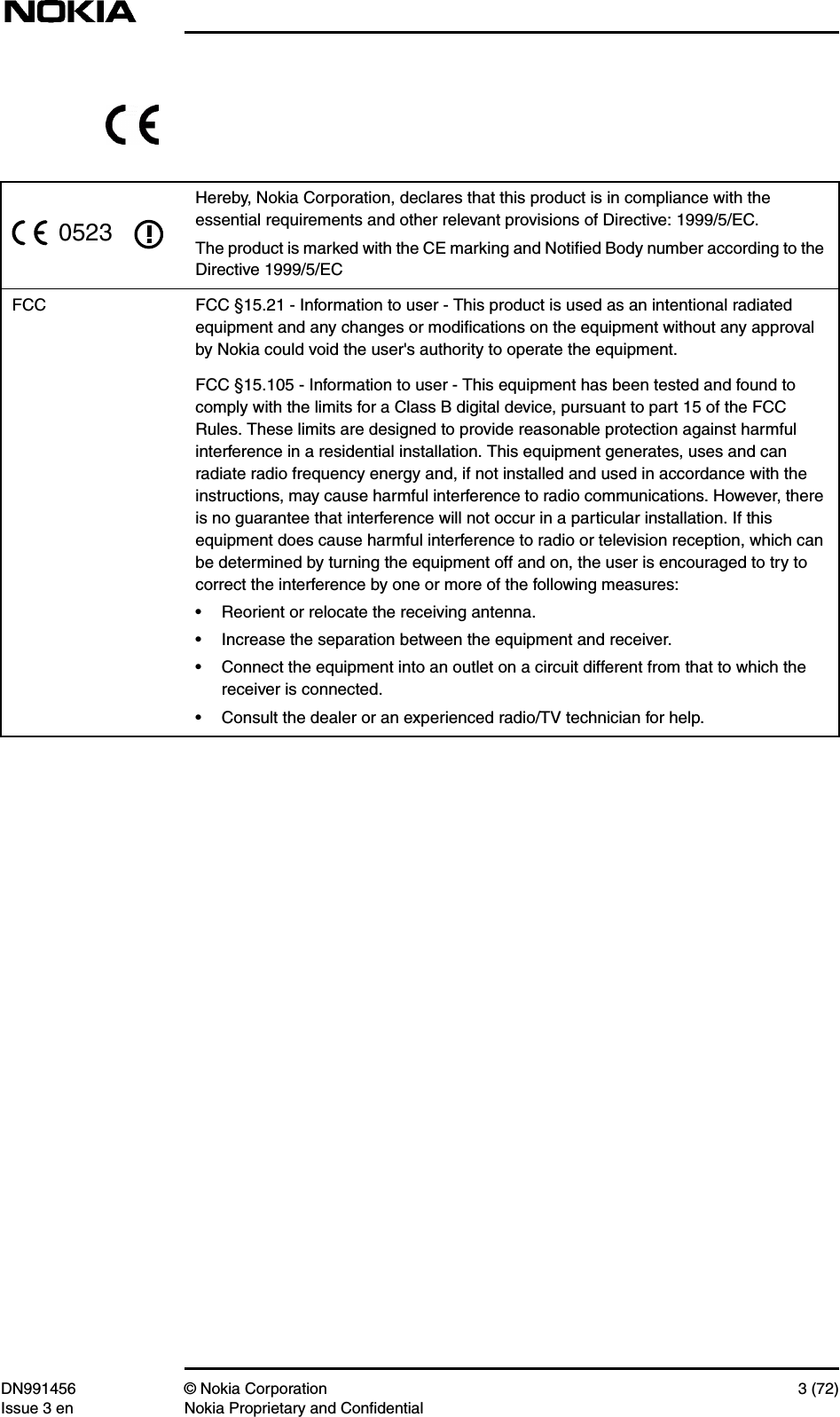 DN991456 © Nokia Corporation 3 (72)Issue 3 en Nokia Proprietary and ConfidentialHereby, Nokia Corporation, declares that this product is in compliance with theessential requirements and other relevant provisions of Directive: 1999/5/EC.The product is marked with the CE marking and Notiﬁed Body number according to theDirective 1999/5/ECFCC FCC §15.21 - Information to user - This product is used as an intentional radiatedequipment and any changes or modiﬁcations on the equipment without any approvalby Nokia could void the user&apos;s authority to operate the equipment.FCC §15.105 - Information to user - This equipment has been tested and found tocomply with the limits for a Class B digital device, pursuant to part 15 of the FCCRules. These limits are designed to provide reasonable protection against harmfulinterference in a residential installation. This equipment generates, uses and canradiate radio frequency energy and, if not installed and used in accordance with theinstructions, may cause harmful interference to radio communications. However, thereis no guarantee that interference will not occur in a particular installation. If thisequipment does cause harmful interference to radio or television reception, which canbe determined by turning the equipment off and on, the user is encouraged to try tocorrect the interference by one or more of the following measures:• Reorient or relocate the receiving antenna.• Increase the separation between the equipment and receiver.• Connect the equipment into an outlet on a circuit different from that to which thereceiver is connected.• Consult the dealer or an experienced radio/TV technician for help.0523