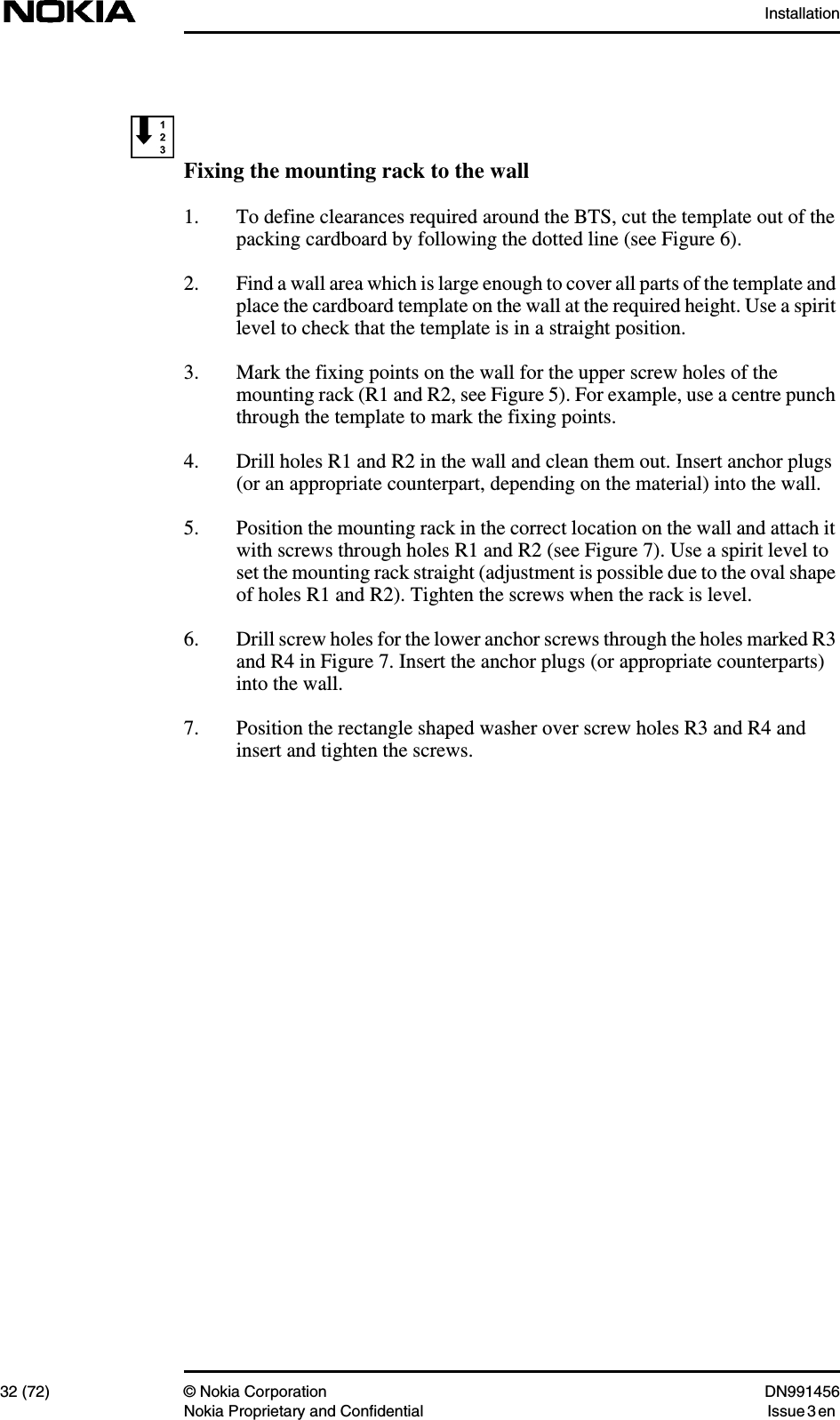 Installation32 (72) © Nokia Corporation DN991456Nokia Proprietary and Confidential Issue 3 enFixing the mounting rack to the wall1. To define clearances required around the BTS, cut the template out of thepacking cardboard by following the dotted line (see Figure 6).2. Find a wall area which is large enough to cover all parts of the template andplace the cardboard template on the wall at the required height. Use a spiritlevel to check that the template is in a straight position.3. Mark the fixing points on the wall for the upper screw holes of themounting rack (R1 and R2, see Figure 5). For example, use a centre punchthrough the template to mark the fixing points.4. Drill holes R1 and R2 in the wall and clean them out. Insert anchor plugs(or an appropriate counterpart, depending on the material) into the wall.5. Position the mounting rack in the correct location on the wall and attach itwith screws through holes R1 and R2 (see Figure 7). Use a spirit level toset the mounting rack straight (adjustment is possible due to the oval shapeof holes R1 and R2). Tighten the screws when the rack is level.6. Drill screw holes for the lower anchor screws through the holes marked R3and R4 in Figure 7. Insert the anchor plugs (or appropriate counterparts)into the wall.7. Position the rectangle shaped washer over screw holes R3 and R4 andinsert and tighten the screws.