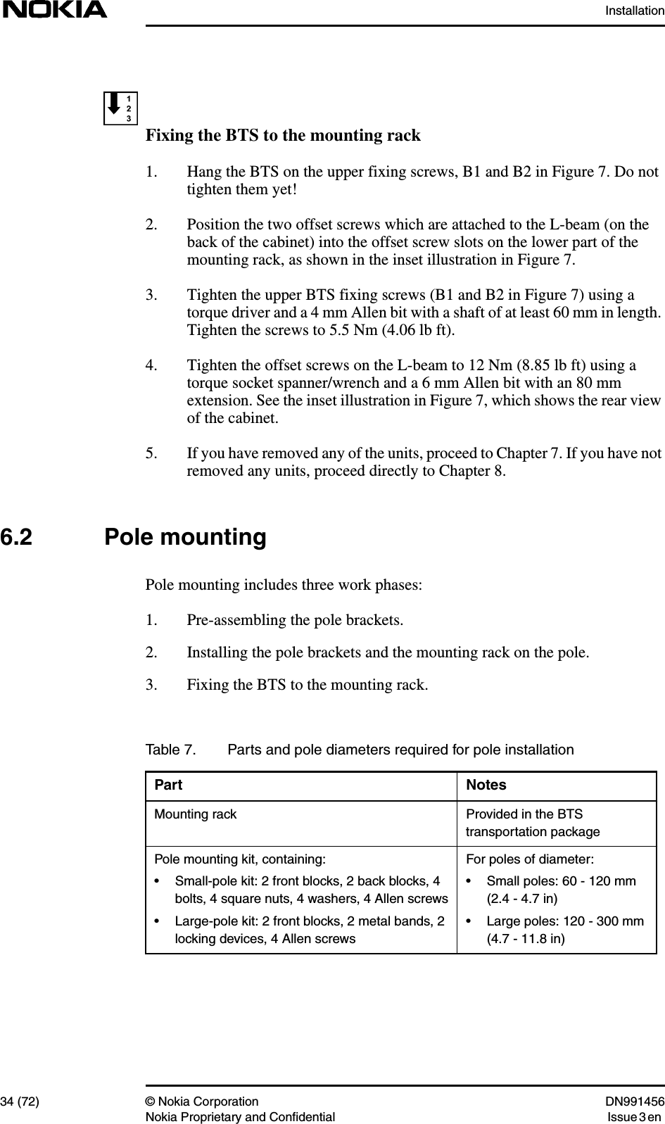 Installation34 (72) © Nokia Corporation DN991456Nokia Proprietary and Confidential Issue 3 enFixing the BTS to the mounting rack1. Hang the BTS on the upper fixing screws, B1 and B2 in Figure 7. Do nottighten them yet!2. Position the two offset screws which are attached to the L-beam (on theback of the cabinet) into the offset screw slots on the lower part of themounting rack, as shown in the inset illustration in Figure 7.3. Tighten the upper BTS fixing screws (B1 and B2 in Figure 7) using atorque driver and a 4 mm Allen bit with a shaft of at least 60 mm in length.Tighten the screws to 5.5 Nm (4.06 lb ft).4. Tighten the offset screws on the L-beam to 12 Nm (8.85 lb ft) using atorque socket spanner/wrench and a 6 mm Allen bit with an 80 mmextension. See the inset illustration in Figure 7, which shows the rear viewof the cabinet.5. If you have removed any of the units, proceed to Chapter 7. If you have notremoved any units, proceed directly to Chapter 8.6.2 Pole mountingPole mounting includes three work phases:1. Pre-assembling the pole brackets.2. Installing the pole brackets and the mounting rack on the pole.3. Fixing the BTS to the mounting rack.Table 7. Parts and pole diameters required for pole installationPart NotesMounting rack Provided in the BTStransportation packagePole mounting kit, containing:• Small-pole kit: 2 front blocks, 2 back blocks, 4bolts, 4 square nuts, 4 washers, 4 Allen screws• Large-pole kit: 2 front blocks, 2 metal bands, 2locking devices, 4 Allen screwsFor poles of diameter:• Small poles: 60 - 120 mm(2.4 - 4.7 in)• Large poles: 120 - 300 mm(4.7 - 11.8 in)