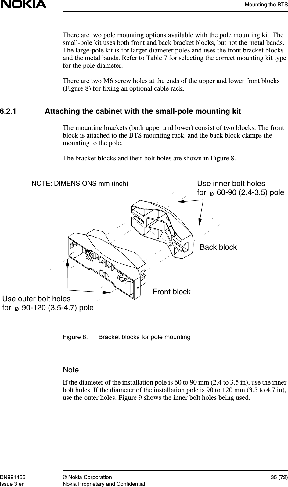 Mounting the BTSDN991456 © Nokia Corporation 35 (72)Issue 3 en Nokia Proprietary and ConfidentialNoteThere are two pole mounting options available with the pole mounting kit. Thesmall-pole kit uses both front and back bracket blocks, but not the metal bands.The large-pole kit is for larger diameter poles and uses the front bracket blocksand the metal bands. Refer to Table 7 for selecting the correct mounting kit typefor the pole diameter.There are two M6 screw holes at the ends of the upper and lower front blocks(Figure 8) for fixing an optional cable rack.6.2.1 Attaching the cabinet with the small-pole mounting kitThe mounting brackets (both upper and lower) consist of two blocks. The frontblock is attached to the BTS mounting rack, and the back block clamps themounting to the pole.The bracket blocks and their bolt holes are shown in Figure 8.Figure 8. Bracket blocks for pole mountingIf the diameter of the installation pole is 60 to 90 mm (2.4 to 3.5 in), use the innerbolt holes. If the diameter of the installation pole is 90 to 120 mm (3.5 to 4.7 in),use the outer holes. Figure 9 shows the inner bolt holes being used.Front blockBack blockUse outer bolt holesfor     90-120 (3.5-4.7) poleUse inner bolt holesfor     60-90 (2.4-3.5) poleNOTE: DIMENSIONS mm (inch)